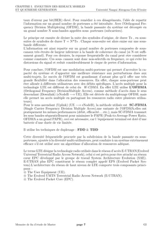 CHAPITRE I. EVOLUTION DES RESEAUX MOBILES
ET QUATRIEME GENERATION Universit´e Nangui Abrogoua Cote D’ivoire
taux d’erreur par bit(BER) ´elev´e. Pour rem´edier `a ces d´esagr´ements, l’id´ee de repartir
l’information sur un grand nombre de porteuses a ´et´e introduite. Avec l’Orthogonal Fre-
quency Division Multiplexing (OFDM), la bande passante du syst`eme est d´ecoup´ee en
un grand nombre N sous-bandes appel´ees sous- porteuses (subcarriers).
Le principe est ensuite de diviser la suite des symboles d’origine, de duree Ts , en sous-
suites de symboles de duree T = N*Ts . Chaque sous-suite est alors emise sur une sous-
bande diﬀerente.
L’information est ainsi repartie sur un grand nombre de porteuses compos´ees de sous-
canaux tr`es ´etroits de largeur inferieure `a la bande de coherence du canal (si N est suﬃ-
sament grand). Pour ces derniers, la reponse frequentielle du canal peut etre consideree
comme constante. Ces sous- canaux sont donc non-selectifs en frequence, ce qui evite les
distorsions du signal et reduit considerablement le risque de pertes d’information.
Pour conclure, l’OFDM est une modulation multi-porteuse qui permet d’accroitre la ca-
pacit´e du syst`eme et d’apporter une meilleure r´esistance aux perturbations dues aux
multi-trajets. Le succ`es de l’OFDM est grandissant d’autant plus qu’il oﬀre une tr`es
grande ﬂexibilit´e dans l’allocation des ressources. En eﬀet, chaque sous-porteuse peut
ˆetre allou´ee `a diﬀ´erents utilisateurs avec des d´ebits sp´eciﬁques. L’acc`es multiple pour la
technologie LTE est diﬀ´erent de celui du W-CDMA. En eﬀet LTE utilise L’OFDMA
(Orthogonal Frequency DivisionMultiple Access), comme m´ethode d’acc`es dans le sens
descendant (Downlink) (eNodeB −→ UE), Elle est d´eriv´ee du multiplexage OFDM, mais
elle permet un acc`es multiple en partageant les ressources radio entre plusieurs utilisa-
teurs).
Pour le sens ascendant (Uplink) (UE −→ eNodeB), la m´ethode utilis´ee est SC-FDMA
(Single Carrier Frequency Division Multiple Acces),une variante de l’OFDMA,elles ont
pratiquement les mˆemes performances (d´ebit, eﬃcacit´e. . . etc.), mais SC-FDMA transmet
les sous bandes s´equentiellement pour minimiser le PAPR (Peak-to-Average Power Ratio,
OFDMA a un grand PAPR), ceci est n´ecessaire, car l ’´equipement terminal est dot´e d’une
batterie d’une dur´ee de vie limit´ee.
Il utilise les techniques de duplexage : FDD & TDD
Cette diversit´e fr´equentielle procur´ee par la subdivision de la bande passante en sous-
porteuses, ajout´ee `a la diversit´e multi-utilisateurs, peut conduire `a un syst`eme extrˆemement
eﬃcace s’il est utilis´e avec un algorithme d’allocation de ressources ad´equat.
Le terme LTE d´esigne la technologie radio utilis´ee dans le r´eseau d’acc`es E-UTRAN(Evolved
Universal Terrestrial Radio Access Network), celui ci est pr´evu pour ˆetre attach´e au r´eseau
cœur EPC d´evelopp´e par le groupe de travail System Architecture Evolution (SAE).
E-UTRAN plus EPC constituent le r´eseau complet appel´e EPS (Evolved Packet Sys-
tem).L’architecture du r´eseau de haut niveau de LTE comporte trois composants princi-
paux :
The User Equipment (UE).
The Evolved UMTS Terrestrial Radio Access Network (E-UTRAN).
The Evolved Packet Core (EPC).
Memoire de ﬁn d’etude de Master page 7 GI
 