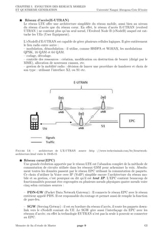 CHAPITRE I. EVOLUTION DES RESEAUX MOBILES
ET QUATRIEME GENERATION Universit´e Nangui Abrogoua Cote D’ivoire
R´eseau d’acc`es(E-UTRAN)
Le r´eseau LTE oﬀre une architecture simpliﬁ´ee du r´eseau mobile, aussi bien au niveau
du r´eseau d’acc`es que du r´eseau cœur. En eﬀet, le r´eseau d’acc`es E-UTRAN (evolved
UTRAN ) ne contient plus qu’un seul nœud, l’Evolved Node B (eNodeB) auquel est rat-
tache les UEs (User Equipment).
L’eNodeB d’E-UTRAN est capable de g´erer plusieurs cellules logiques. Il g`ere enti`erement
le lien radio entre autre :
– modulation, d´emodulation : il utilise, comme HSDPA et WiMAX, les modulations
QPSK, 16 QAM et 64 QAM.
– codage, d´ecodage.
– contrˆole des ressources : cr´eation, modiﬁcation ou destruction de bearer (dirig´e par le
MME), allocation de nouveaux canaux, etc.
– gestion de la mobilit´e radio : d´ecision de lancer une proc´edure de handover et choix de
son type : utilisant l’interface X2, ou S1 etc.
Figure I.6 – architecture de L’E-UTRAN .source :http ://www.techcriminals.com/lte/ltenetwork-
architecture.html visite le 19-05-15
R´eseau cœur(EPC)
Une grande ´evolution apport´ee par le r´eseau LTE est l’abandon complet de la m´ethode de
commutation de circuits utilis´ee dans les r´eseaux GSM pour acheminer la voix. Absolu-
ment toutes les donn´ees passent par le r´eseau EPC utilisant la commutation de paquets.
Ce choix d’utiliser la Voice over IP (VoIP) simpliﬁe encore l’architecture du r´eseau mo-
bile et sa gestion, c’est pourquoi on dit qu’il est tout IP. L’EPC contient beaucoup de
fonctionnalit´es pouvant ˆetre regroup´ees en plusieurs nœuds physiques quatre nœuds voire
cinq selon certaines sources :
– PDN-GW (Packet Data Network Gateway) : Il connecte le r´eseau EPC avec le r´eseau
ext´erieur appel´e PDN. Il est responsable du routage et permet aussi de remplir la fonction
de pare-feu.
– SGW (Serving Getway) : il est en bordure du r´eseau d’acc`es, il route les paquets down-
link vers le eNodeB courant du UE .Le SGW g`ere aussi l’interfa¸cage du EPC avec les
r´eseaux d’acc`es ; en eﬀet la technologie EUTRAN n’est pas la seule `a pouvoir se connecter
au EPC.
Memoire de ﬁn d’etude de Master page 9 GI
 