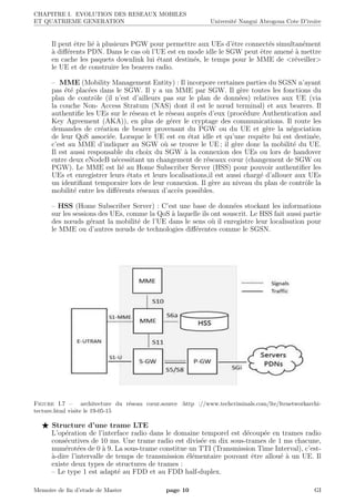 CHAPITRE I. EVOLUTION DES RESEAUX MOBILES
ET QUATRIEME GENERATION Universit´e Nangui Abrogoua Cote D’ivoire
Il peut ˆetre li´e `a plusieurs PGW pour permettre aux UEs d’ˆetre connect´es simultan´ement
`a diﬀ´erents PDN. Dans le cas o`u l’UE est en mode idle le SGW peut ˆetre amen´e `a mettre
en cache les paquets downlink lui ´etant destin´es, le temps pour le MME de <r´eveiller>
le UE et de construire les bearers radio.
– MME (Mobility Management Entity) : Il incorpore certaines parties du SGSN n’ayant
pas ´et´e plac´ees dans le SGW. Il y a un MME par SGW. Il g`ere toutes les fonctions du
plan de contrˆole (il n’est d’ailleurs pas sur le plan de donn´ees) relatives aux UE (via
la couche Non- Access Stratum (NAS) dont il est le nœud terminal) et aux bearers. Il
authentiﬁe les UEs sur le r´eseau et le r´eseau aupr`es d’eux (proc´edure Authentication and
Key Agreement (AKA)), en plus de g´erer le cryptage des communications. Il route les
demandes de cr´eation de bearer provenant du PGW ou du UE et g`ere la n´egociation
de leur QoS associ´ee. Lorsque le UE est en ´etat idle et qu’une requˆete lui est destin´ee,
c’est au MME d’indiquer au SGW o`u se trouve le UE ; il g`ere donc la mobilit´e du UE.
Il est aussi responsable du choix du SGW `a la connexion des UEs ou lors de handover
entre deux eNodeB n´ecessitant un changement de r´eseaux cœur (changement de SGW ou
PGW). Le MME est li´e au Home Subscriber Server (HSS) pour pouvoir authentiﬁer les
UEs et enregistrer leurs ´etats et leurs localisations,il est aussi charg´e d’allouer aux UEs
un identiﬁant temporaire lors de leur connexion. Il g`ere au niveau du plan de contrˆole la
mobilit´e entre les diﬀ´erents r´eseaux d’acc`es possibles.
– HSS (Home Subscriber Server) : C’est une base de donn´ees stockant les informations
sur les sessions des UEs, comme la QoS `a laquelle ils ont souscrit. Le HSS fait aussi partie
des nœuds g´erant la mobilit´e de l’UE dans le sens o`u il enregistre leur localisation pour
le MME ou d’autres nœuds de technologies diﬀ´erentes comme le SGSN.
Figure I.7 – architecture du r´eseau cœur.source :http ://www.techcriminals.com/lte/ltenetworkarchi-
tecture.html visite le 19-05-15
Structure d’une trame LTE
L’op´eration de l’interface radio dans le domaine temporel est d´ecoup´ee en trames radio
cons´ecutives de 10 ms. Une trame radio est divis´ee en dix sous-trames de 1 ms chacune,
num´erot´ees de 0 `a 9. La sous-trame constitue un TTI (Transmission Time Interval), c’est-
`a-dire l’intervalle de temps de transmission ´el´ementaire pouvant ˆetre allou´e `a un UE. Il
existe deux types de structures de trames :
– Le type 1 est adapt´e au FDD et au FDD half-duplex.
Memoire de ﬁn d’etude de Master page 10 GI
 