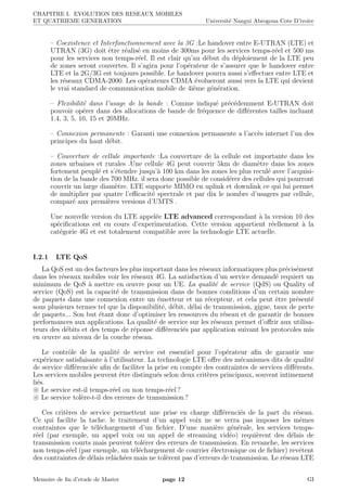 CHAPITRE I. EVOLUTION DES RESEAUX MOBILES
ET QUATRIEME GENERATION Universit´e Nangui Abrogoua Cote D’ivoire
– Coexistence et Interfonctionnement avec la 3G :Le handover entre E-UTRAN (LTE) et
UTRAN (3G) doit ˆetre r´ealis´e en moins de 300ms pour les services temps-r´eel et 500 ms
pour les services non temps-r´eel. Il est clair qu’au d´ebut du d´eploiement de la LTE peu
de zones seront couvertes. Il s’agira pour l’op´erateur de s’assurer que le handover entre
LTE et la 2G/3G est toujours possible. Le handover pourra aussi s’eﬀectuer entre LTE et
les r´eseaux CDMA-2000. Les op´erateurs CDMA ´evolueront aussi vers la LTE qui devient
le vrai standard de communication mobile de 4i`eme g´en´eration.
– Flexibilit´e dans l’usage de la bande : Comme indiqu´e pr´ec´edemment E-UTRAN doit
pouvoir op´erer dans des allocations de bande de fr´equence de diﬀ´erentes tailles incluant
1.4, 3, 5, 10, 15 et 20MHz.
– Connexion permanente : Garanti une connexion permanente a l’acc`es internet l’un des
principes du haut d´ebit.
– Couverture de cellule importante :La couverture de la cellule est importante dans les
zones urbaines et rurales .Une cellule 4G peut couvrir 5km de diam`etre dans les zones
fortement peupl´e et s’´etendre jusqu’`a 100 km dans les zones les plus recul´e avec l’acquisi-
tion de la bande des 700 MHz. il sera donc possible de consid´erer des cellules qui pourront
couvrir un large diam`etre. LTE supporte MIMO en uplink et downlink ce qui lui permet
de multiplier par quatre l’eﬃcacit´e spectrale et par dix le nombre d’usagers par cellule,
compar´e aux premi`eres versions d’UMTS .
Une nouvelle version du LTE appel´ee LTE advanced correspondant `a la version 10 des
sp´eciﬁcations est en cours d’experimentation. Cette version appartient r´eellement `a la
cat´egorie 4G et est totalement compatible avec la technologie LTE actuelle.
I.2.1 LTE QoS
La QoS est un des facteurs les plus important dans les r´eseaux informatiques plus pr´ecis´ement
dans les r´eseaux mobiles voir les r´eseaux 4G. La satisfaction d’un service demand´e requiert un
minimum de QoS `a mettre en œuvre pour un UE. La qualit´e de service (QdS) ou Quality of
service (QoS) est la capacit´e de transmission dans de bonnes conditions d’un certain nombre
de paquets dans une connexion entre un ´emetteur et un r´ecepteur, et cela peut ˆetre pr´esent´e
sous plusieurs termes tel que la disponibilit´e, d´ebit, d´elai de transmission, gigue, taux de perte
de paquets... Son but ´etant donc d’optimiser les ressources du r´eseau et de garantir de bonnes
performances aux applications. La qualit´e de service sur les r´eseaux permet d’oﬀrir aux utilisa-
teurs des d´ebits et des temps de r´eponse diﬀ´erenci´es par application suivant les protocoles mis
en œuvre au niveau de la couche r´eseau.
Le contrˆole de la qualit´e de service est essentiel pour l’op´erateur aﬁn de garantir une
exp´erience satisfaisante `a l’utilisateur. La technologie LTE oﬀre des m´ecanismes dits de qualit´e
de service diﬀ´erenci´ee aﬁn de faciliter la prise en compte des contraintes de services diﬀ´erents.
Les services mobiles peuvent ˆetre distingu´es selon deux crit`eres principaux, souvent intimement
li´es.
Le service est-il temps-r´eel ou non temps-r´eel ?
Le service tol`ere-t-il des erreurs de transmission ?
Ces crit`eres de service permettent une prise en charge diﬀ´erenci´es de la part du r´eseau.
Ce qui facilite la tache. le traitement d’un appel voix ne se verra pas imposer les mˆemes
contraintes que le t´el´echargement d’un ﬁchier. D’une mani`ere g´en´erale, les services temps-
r´eel (par exemple, un appel voix ou un appel de streaming vid´eo) requi`erent des d´elais de
transmission courts mais peuvent tol´erer des erreurs de transmission. En revanche, les services
non temps-r´eel (par exemple, un t´el´echargement de courrier ´electronique ou de ﬁchier) revˆetent
des contraintes de d´elais relˆach´ees mais ne tol`erent pas d’erreurs de transmission. Le r´eseau LTE
Memoire de ﬁn d’etude de Master page 12 GI
 