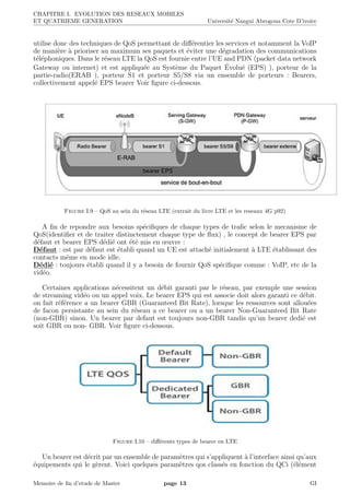 CHAPITRE I. EVOLUTION DES RESEAUX MOBILES
ET QUATRIEME GENERATION Universit´e Nangui Abrogoua Cote D’ivoire
utilise donc des techniques de QoS permettant de diﬀ´erentier les services et notamment la VoIP
de mani`ere `a prioriser au maximum ses paquets et ´eviter une d´egradation des communications
t´el´ephoniques. Dans le r´eseau LTE la QoS est fournie entre l’UE and PDN (packet data network
Gateway ou internet) et est appliqu´ee au Syst`eme du Paquet ´Evolu´e (EPS) ), porteur de la
partie-radio(ERAB ), porteur S1 et porteur S5/S8 via un ensemble de porteurs : Bearers,
collectivement appel´e EPS bearer Voir ﬁgure ci-dessous.
Figure I.9 – QoS au sein du r´eseau LTE (extrait du livre LTE et les reseaux 4G p92)
A ﬁn de repondre aux besoins sp´eciﬁques de chaque types de traﬁc selon le mecanisme de
QoS(identiﬁer et de traiter distinctement chaque type de ﬂux) , le concept de bearer EPS par
d´efaut et bearer EPS d´edi´e ont ´et´e mis en œuvre :
D´efaut : est par d´efaut est ´etabli quand un UE est attach´e initialement `a LTE ´etablissant des
contacts mˆeme en mode idle.
D´edi´e : toujours ´etabli quand il y a besoin de fournir QoS sp´eciﬁque comme : VoIP, etc de la
vid´eo.
Certaines applications n´ecessitent un d´ebit garanti par le r´eseau, par exemple une session
de streaming vid´eo ou un appel voix. Le bearer EPS qui est associe doit alors garanti ce d´ebit.
on fait r´ef´erence a un bearer GBR (Guaranteed Bit Rate), lorsque les ressources sont allou´ees
de facon persistante au sein du r´eseau a ce bearer ou a un bearer Non-Guaranteed Bit Rate
(non-GBR) sinon. Un bearer par defaut est toujours non-GBR tandis qu’un bearer dedi´e est
soit GBR ou non- GBR. Voir ﬁgure ci-dessous.
Figure I.10 – diﬀ´erents types de bearer en LTE
Un bearer est d´ecrit par un ensemble de param`etres qui s’appliquent `a l’interface ainsi qu’aux
´equipements qui le g`erent. Voici quelques param`etres qos class´es en fonction du QCi (´el´ement
Memoire de ﬁn d’etude de Master page 13 GI
 