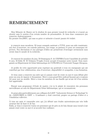 REMERCIEMENT
Mon M´emoire de Master est le r´esultat de mon premier travail de recherche et n’aurait pu
aboutir sans le soutien d’un certain nombre de personnalit´es. Je tiens donc commencer par
remercier chaleureusement :
En premier lieu,DIEU, qui sans sa grˆace ce m´emoire n’aurait jamais ´et´e r´ealis´e.
je remercie mon encadreur, M traore soungalo assistant a l’UNA, pour son aide consistante,
son ´etat d’ouverture, ses conseils judicieux, son temps, sa patience et pour ses remarques ob-
jectives. Nos discussions et nos partages d’id´ees me permettent d’envisager sereinement mon
avenir dans le monde de la recherche.
Je remercie les membres du jury, M Oumtagana S. de l’INPHB d’avoir l’amabilit´e de pr´esider
le jury, M Eddy H. M Tchimou N’tapke d’avoir accept´e d’examiner notre travail. Tous ensei-
gnants au D´epartement de G´enie Informatique de l’UFR-SFA de l’Universit´e Nangui Abrogoua.
Je proﬁte de cette opportunit´e pour exprimer ma gratitude `a tous ces enseignants qui ont
contribu´e par leur collaboration, sens d’ouverture, disponibilit´e et sympathie, `a ma formation.
Je tiens aussi a remercier ma m`ere qui n’a jamais cess´e de croire en moi et mon d´efunt p`ere
pour son sens de rigueur et dynamisme. Merci a mon grand fr`ere judicael koaussi qui a toujours
´et´e pour moi un mod`ele. Merci a tous les membres de ma famille qui m’ont ´et´e d’un soutien
fort appr´eciable.
Durant mon programme d’´etude de master, j’ai eu le plaisir de rencontrer des personnes
merveilleuses au sein du D´epartement G´enie Informatique, qui se reconnaitront.
Je pense plus particuli`erement aux coll`egues du LAST “Laboratoire Science et Technologie”&
du <LESN/IREN & GSIT >. L’ambiance y ´etait convivial, propice au partage d’id´ees et a
l’´emulation collective.
.
A tous ses amis et camarades avec qui j’ai d´ebut´e mes ´etudes universitaires,une tr`es belle
aventure fait de haut et de bas.
Enﬁn, je tiens `a remercier toutes ses personnes qui de pr`es ou de loin durant mon travail n’ont
jamais cess´e croire en moi et m’accorde leur conﬁance.
II
 
