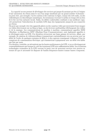 CHAPITRE I. EVOLUTION DES RESEAUX MOBILES
ET QUATRIEME GENERATION Universit´e Nangui Abrogoua Cote D’ivoire
La capacit´e accrue permet de d´evelopper des services qui jusque-l`a auraient pu ˆetre `a l’origine
d’une saturation du r´eseau dans le cas d’un usage simultan´e par un grand nombre d’abonn´es :
on peut citer, par exemple, l’acc`es continu `a des contenus en ligne, comme des web radio, ou des
vid´eoth`eques ou discoth`eques num´eriques, les terminaux recevant le m´edia en temps r´eel au lieu
de le lire sur leur m´emoire locale. Enﬁn, les d´ebits confortables combin´es `a une meilleure capa-
cit´e permettent l’introduction de modules LTE dans des ´equipements jusque-l`a non connect´es
au r´eseau.
On peut par exemple citer des appareils photo ou des cam´eras vid´eo qui enverraient leurs images
ou vid´eos directement sur un blog en ligne, ou des lecteurs multim´edias t´el´echargeant des vid´eos
et de la musique. Les communications de machine `a machine, commun´ement appel´ees M2M
(Machine- to-Machine)ou MTC (Machine-Type Communications), sont ´egalement appel´ees `a
se d´evelopper grˆace au LTE. Ces derni`eres recouvrent une large gamme de services, allant, par
exemple, de cam´eras de vid´eosurveillance transmettant continuellement vers un serveur avec un
d´ebit de l’ordre de quelques centaines de Kbit/s, `a des capteurs renseignant `a distance l’´etat de
compteurs de consommation ´electrique, qui transmettent typiquement avec un d´ebit tr`es faible
une fois par mois.
Ces derniers, toutefois, ne n´ecessitent pas les hautes performances du LTE, et ne se d´evelopperont
vraisemblablement que lorsque le coˆut des terminaux LTE sera suﬃsamment faible. Les ´evolutions
technologies croissantes de la LTE ouvrent la porte vers de nouveaux services tres strictes en
termes de qos et necesssit´e de disposer de bandes fr´equences hautes comme basses s’imposent.
Memoire de ﬁn d’etude de Master page 15 GI
 
