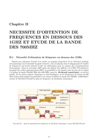 Chapitre II
NECESSITE D’OBTENTION DE
FREQUENCES EN DESSOUS DES
1GHZ ET ETUDE DE LA BANDE
DES 700MHZ
II.1 N´ecessit´e d’obtention de fr´equence en dessous des 1GHz
Depuis une quinzaine d’ann´ee l’on assiste au passage progressive de la t´el´evision analogie
vers num´erique sur l’ensemble du globe terrestre .cela occasionna donc le d´egagement de bandes
de fr´equences qui feront plutard l’objet de sollicitation pour le compte des communications
´electroniques. Ainsi en novembre 2007 apr`es des d´ebats tr`es diﬃcile a la CMR -07(conf´erence
mondiale des radiocommunications 2007), la possibilit´e a ´et´e donn´ee pour les pays de la r´egion
1 d’utiliser la bande 790-862 MHz dite 800 MHz, issue du dividende num´erique1, au service
mobile. Et les autres r´egions (Amerique et Asie-Paciﬁque), ou les fr´equences au dessus de 806
Mhz ´etaient d´ej`a utilises la possibilit´e a ´et´e donn´e d’utiliser la bande des 700Mhz 698-806 .
extrait de 052 053 UIT.pdf.Un plan de fr´equence du dividende numerique1 .
Figure II.1 – plan de r´epartition des fr´equences du dividende numerique1. source 052 053 UIT.pdf
16
 