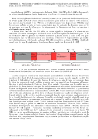CHAPITRE II. NECESSITE D’OBTENTION DE FREQUENCES EN DESSOUS DES 1GHZ ET ETUDE
DE LA BANDE DES 700MHZ Universit´e Nangui Abrogoua Cote D’ivoire
Ainsi la bande 800 MHz vient compl´eter la bande 2500 – 2690 MHz dite 2,6 GHz, harmonis´ee
au niveau mondial comme bande d’extension pour les services mobiles des r´eseaux 4G.
Suite aux divergences d’harmonisations rencontr´ees lors du pr´ec´edant dividende num´erique,
en f´evrier 2012 a la CMR-12 des actions sont men´ees pour mettre un terme a cette situation.
Les pays du moyen orient et de l’Afrique se rendirent compte que disposer des 800 Mhz pour
les services mobiles actuels ne leurs permettaient pas de satisfaire la demande sans ouvrir
de nouveaux spectres de fr´equences. Un d´egagement de fr´equences est donc envisageable :
dividende numerique2.
la bande 694- 790 Mhz dite 700 MHz ou encore appel´e fr´equence d’or issue de cet
deuxi`eme dividende num´erique a ´et´e inscrit dans le cadre du point de l’ordre du jour 1.2 de
la prochaine CMR-15( pr´evue en octobre -novembre 2015).un accent a donc a ´et´e tout par-
ticuli`erement mis sur l’harmonisation des conditions techniques et r´eglementaires qui conﬁr-
mera l’utilisation de cette bande. La bande 700 MHz compl`etera la bande 800 MHz (dividende
num´erique 1), pour le d´eploiement des r´eseaux larges bandes en dessous de 1 GHZ.
Figure II.2 – Un plan de fr´equence harmonis´e des 2 premiers dividende num´erique selon 3GPP. source
Presentation-W-Bocquet-GSMA.pdf parue le 1er octobre 2014. source 052 053 UIT.pdf
L’acc`es au spectre constitue un enjeu majeur pour satisfaire les futurs besoins des services
mobiles `a tr`es haut d´ebit. L’augmentation croissante des usages mobiles appelle en eﬀet d`es
`a pr´esent `a l’identiﬁtier de nouvelles bandes de fr´equences, aﬁn de faire correspondre dans
le futur les volumes de traﬁc mobiles attendus avec les quantit´es de fr´equences ad´equates.
De plus la g´en´eralisation de l’Internet haut d´ebit mobile, l’´evolution vers des d´ebits encore
plus ´elev´es (et la croissance anticip´ee du traﬁc) n´ecessite de r´eexaminer l’ad´equation des res-
sources en fr´equences mises `a disposition des op´erateurs aux besoins associ´es `a la poursuite du
d´eveloppement des services de communications mobiles. Des ´etudes men´ees ces derni`eres ann´ees
ont r´ev´el´es une saturation au d´ebut de la prochaine d´ecennie des bandes de fr´equences actuel-
lement utilis´ees par les services mobiles, notamment dans les zones urbaines (agglom´erations `a
forte densit´e d’utilisateurs).La croissance des d´ebits et du traﬁc conduit in´evitablement `a un
besoin suppl´ementaire en ressources hertziennes, et ce malgr´e la meilleure eﬃcacit´e spectrale
des futurs syst`emes mobiles. Ainsi, l’Union Internationale des T´el´ecommunications (UIT) es-
time dans un rapport publi´e en 2006 que les besoins en fr´equences `a l’horizon 2020 - incluant
les bandes de fr´equences d´ej`a identiﬁ´ees - seront compris entre 1280 et 1720 MHz extrait du
Rapport UIT-R M.2078 – “Estimated spectrum bandwidth requirements for the future de-
velopment of IMT-2000 and IMT- Advanced”).En attendant la reconversion de la bande 700
MHz en vue de son utilisation pour les services mobiles , une ´etude sur cette derni`ere serait la
bienvenue. L’une des particularit´es de cette bande est qu’elle est utilis´ee en grande partie par la
t´el´evision avec des puissances d’´emissions importantes ce qui favorisera un d´eploiement rapide
des r´eseaux a large bande.
Memoire de ﬁn d’etude de Master page 17 GI
 