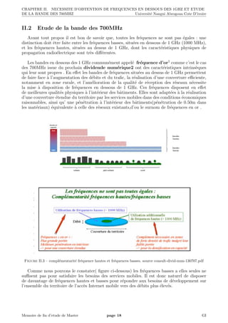 CHAPITRE II. NECESSITE D’OBTENTION DE FREQUENCES EN DESSOUS DES 1GHZ ET ETUDE
DE LA BANDE DES 700MHZ Universit´e Nangui Abrogoua Cote D’ivoire
II.2 Etude de la bande des 700MHz
Avant tout propos il est bon de savoir que, toutes les fr´equences ne sont pas ´egales : une
distinction doit ˆetre faite entre les fr´equences basses, situ´ees en dessous de 1 GHz (1000 MHz),
et les fr´equences hautes, situ´ees au dessus de 1 GHz, dont les caract´eristiques physiques de
propagation radio´electrique sont tr`es diﬀ´erentes.
Les bandes en dessous des 1 GHz commun´ement appel´e fr´equence d’or1 comme c’est le cas
des 700MHz issue du prochain dividende num´erique2 ont des caract´eristiques intrins`eques
qui leur sont propres . En eﬀet les bandes de fr´equences situ´ees au dessus de 1 GHz permettent
de faire face `a l’augmentation des d´ebits et du traﬁc, la r´ealisation d’une couverture eﬃciente,
notamment en zone rurale, et l’am´elioration de la qualit´e de r´eception des r´eseaux n´ecessite
la mise `a disposition de fr´equences en dessous de 1 GHz. Ces fr´equences disposent en eﬀet
de meilleures qualit´es physiques `a l’int´erieur des bˆatiments. Elles sont adapt´ees `a la r´ealisation
d’une couverture ´etendue du territoire par les services mobiles dans des conditions ´economiques
raisonnables, ainsi qu’ une p´en´etration `a l’int´erieur des bˆatiments(p´en´etration de 0.50m dans
les mat´eriaux) ´equivalente `a celle des r´eseaux existants,d’ou le surnom de fr´equences en or .
Figure II.3 – compl´ementarit´e fr´equence hautes et fr´equences basses. source consult-divid-num-130707.pdf
Comme nous pouvons le constater( ﬁgure ci-dessous) les fr´equences basses a elles seules ne
suﬃsent pas pour satisfaire les besoins des services mobiles. Il est donc naturel de disposer
de davantage de fr´equences hautes et basses pour r´epondre aux besoins de d´eveloppement sur
l’ensemble du territoire de l’acc`es Internet mobile vers des d´ebits plus ´elev´es.
Memoire de ﬁn d’etude de Master page 18 GI
 