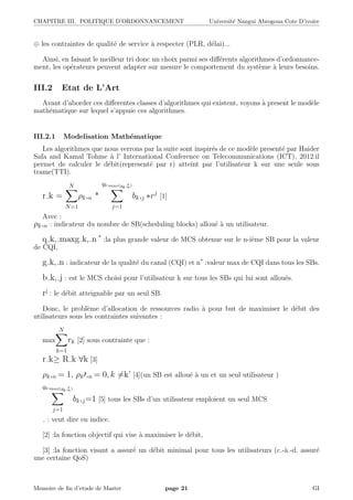 CHAPITRE III. POLITIQUE D’ORDONNANCEMENT Universit´e Nangui Abrogoua Cote D’ivoire
⊕ les contraintes de qualit´e de service `a respecter (PLR, d´elai)...
Ainsi, en faisant le meilleur tri donc un choix parmi ses diﬀ´erents algorithmes d’ordonnance-
ment, les op´erateurs peuvent adapter sur mesure le comportement du syst`eme `a leurs besoins.
III.2 Etat de L’Art
Avant d’aborder ces diﬀerentes classes d’algorithmes qui existent, voyons `a present le mod`ele
math´ematique sur lequel s’appuie ces algorithmes.
III.2.1 Modelisation Math´ematique
Les algorithmes que nous verrons par la suite sont inspir´es de ce mod`ele present´e par Haider
Safa and Kamal Tohme `a l’ International Conference on Telecommunications (ICT), 2012.il
permet de calculer le d´ebit(represent´e par r) atteint par l’utilisateur k sur une seule sous
trame(TTI).
r k =
N
N=1
ρk,n *
qk,max(gk,∗
n)
j=1
bk,j ∗rj
[1]
Avec :
ρk,n : indicateur du nombre de SB(scheduling blocks) allou´e `a un utilisateur.
q k, maxg k, n *
:la plus grande valeur de MCS obtenue sur le n-i`eme SB pour la valeur
de CQI,
g k, n : indicateur de la qualit´e du canal (CQI) et n* :valeur max de CQI dans tous les SBs.
b k, j : est le MCS choisi pour l’utilisateur k sur tous les SBs qui lui sont allou´es.
rj
: le d´ebit atteignable par un seul SB.
Donc, le probl`eme d’allocation de ressources radio `a pour but de maximiser le d´ebit des
utilisateurs sous les contraintes suivantes :
max
N
k=1
rk [2] sous contrainte que :
r k≥ R k ∀k [3]
ρk,n = 1, ρk ,n = 0, k =k’ [4](un SB est allou´e `a un et un seul utilisateur )
qk,max(gk,∗
n)
j=1
bk,j=1 [5] tous les SBs d’un utilisateur emploient un seul MCS
: veut dire en indice.
[2] :la fonction objectif qui vise `a maximiser le d´ebit,
[3] :la fonction visant a assur´e un d´ebit minimal pour tous les utilisateurs (c.-`a.-d. assur´e
une certaine QoS)
Memoire de ﬁn d’etude de Master page 21 GI
 