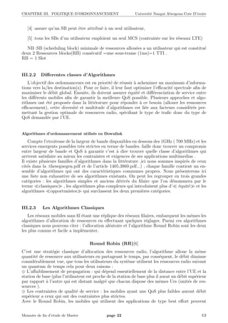 CHAPITRE III. POLITIQUE D’ORDONNANCEMENT Universit´e Nangui Abrogoua Cote D’ivoire
[4] :assure qu’un SB peut ˆetre attribu´e `a un seul utilisateur,
[5] :tous les SBs d’un utilisateur emploient un seul MCS (contrainte sur les r´eseaux LTE)
NB :SB (scheduling block) minimale de ressources allou´ees a un utilisateur qui est constitu´e
deux 2 Ressources blocks(RB) cons´ecutif =une sous-trame (1ms)=1 TTI .
RB = 1 Slot
III.2.2 Diﬀerentes classes d’Algorithmes
L’objectif des ordonnanceurs est en priorit´e de r´eussir `a acheminer un maximum d’informa-
tions vers la/les destination(s). Pour ce faire, il leur faut optimiser l’eﬃcacit´e spectrale aﬁn de
maximiser le d´ebit global. Ensuite, ils doivent assurer ´equit´e et diﬀ´erenciation de service entre
les diﬀ´erents mobiles aﬁn de garantir la meilleure QoS possible. Plusieurs approches et algo-
rithmes ont ´et´e propos´es dans la litt´erature pour r´epondre `a ce besoin (allouer les ressources
eﬃcacement), cette diversit´e et multitude d’algorithmes est li´ee aux facteurs consid´er´es per-
mettant la gestion optimale de ressources radio, sp´eciﬁant le type de traﬁc donc du type de
QoS demand´ee par l’UE.
Algorithmes d’ordonnancement utilis´es en Downlink
Compte l’etroitesse de la largeur de bande disponibles en dessous des 1GHz ( 700 MHz) et les
services emergents possibles tr`es strictes en terme de bandes. faille donc trouver un compromis
entre largeur de bande et QoS `a garantir c’est `a dire trouver quelle classe d’algorithmes qui
arrivent satisfaire au mieux les contraintes et exigences de ses applications multimedias .
Il existe plusieurs familles d’algorithmes dans la litt´erature ,ici nous sommes inspir´es de ceux
cit´es dans la :theseguegen.pdf et de l’article 1405.3869.pdf...) , chaque famille contient un en-
semble d’algorithmes qui ont des caract´eristiques communes propres. Nous pr´esenterons ici
une liste non exhaustive de ses algorithmes existants. On peut les regrouper en trois grandes
cat´egories : les algorithmes simples et anciens d´eriv´es du ﬁlaire que l’on d´enommera par le
terme classiques , les algorithmes plus complexes qui introduisent plus d’ ´equit´e et les
algorithmes opportunistes qui surclassent les deux premi`eres cat´egories.
III.2.3 Les Algorithmes Classiques
Les r´eseaux mobiles sans ﬁl ´etant une r´eplique des r´eseaux ﬁlaires, embarquent les mˆemes les
algorithmes d’allocation de ressources en eﬀectuant quelques r´eglages. Parmi ces algorithmes
classiques nous pouvons citer : l’allocation al´eatoire et l’algorithme Round Robin sont les deux
les plus connus et facile a impl´ementer.
Round Robin (RR)[6]
C’est une strat´egie classique d’allocation des ressources radio, l’algorithme alloue la mˆeme
quantit´e de ressource aux utilisateurs en partageant le temps, par cons´equent, le d´ebit diminue
consid´erablement vue, que tous les utilisateurs du syst`eme utilisent les ressources radio suivant
un quantum de temps cela pour deux raisons :
⊕ L’aﬀaiblissement de propagation : qui d´epend essentiellement de la distance entre l’UE et la
station de base (plus l’utilisateur est proche de la station de base plus il aurat un d´ebit sup´erieur
par rapport `a l’autre qui est distant malgr´e que chacun dispose des mˆemes Urs (unit´es de res-
sources ).
⊕ Les contraintes de qualit´e de service : les mobiles ayant une QoS plus faibles auront d´ebit
sup´erieur a ceux qui ont des contraintes plus strictes.
Avec le Round Robin, les mobiles qui utilisent des applications de type best eﬀort peuvent
Memoire de ﬁn d’etude de Master page 22 GI
 