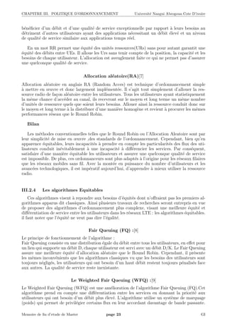 CHAPITRE III. POLITIQUE D’ORDONNANCEMENT Universit´e Nangui Abrogoua Cote D’ivoire
b´en´eﬁcier d’un d´ebit et d’une qualit´e de service exceptionnelle par rapport `a leurs besoins au
d´etriment d’autres utilisateurs ayant des applications n´ecessitant un d´ebit ´elev´e et un niveau
de qualit´e de service similaire aux applications temps r´eel.
En un mot RR permet une ´equit´e des unit´es ressources(URs) sans pour autant garantit une
´equit´e des d´ebits entre UEs. Il alloue les Urs sans tenir compte de la position, la capacit´e et les
besoins de chaque utilisateur. L’allocation est aveuglement faite ce qui ne permet pas d’assurer
une quelconque qualit´e de service.
Allocation al´eatoire(RA)[7]
Allocation al´eatoire en anglais RA (Random Acces) est technique d’ordonnancement simple
`a mettre en œuvre et donc largement impl´ement´ee. Il s’agit tout simplement d’allouer la res-
source radio de fa¸con al´eatoire entre les utilisateurs. Tous les utilisateurs ayant statistiquement
la mˆeme chance d’acc´eder au canal, ils recevront sur le moyen et long terme un mˆeme nombre
d’unit´es de ressource quels que soient leurs besoins. Allouer ainsi la ressource conduit donc sur
le moyen et long terme `a la distribuer d’une mani`ere homog`ene et revient `a procurer les mˆemes
performances r´eseau que le Round Robin.
Bilan
Les m´ethodes conventionnelles telles que le Round Robin ou l’Allocation Aleatoire sont par
leur simplicit´e de mise en œuvre ,des standards de l’ordonnancement. Cependant, bien qu’en
apparence ´equitables, leurs incapacit´es `a prendre en compte les particularit´es des ﬂux des uti-
lisateurs conduit in´evitablement `a une incapacit´e `a diﬀ´erencier les services. Par cons´equent,
satisfaire d’une mani`ere ´equitable les utilisateurs et assurer une quelconque qualit´e de service
est impossible. De plus, ces ordonnanceurs sont plus adapt´es `a l’origine pour les r´eseaux ﬁlaires
que les r´eseaux mobiles sans ﬁl. Avec la mont´ee en puissance du nombre d’utilisateurs et les
avanc´ees technologiques, il est imp´eratif aujourd’hui, d’apprendre `a mieux utiliser la ressource
radio.
III.2.4 Les algorithmes Equitables
Ces algorithmes visent `a repondre aux besoins d’´equit´es dont n’oﬀraient pas les premiers al-
gorithmes apparus dit classiques. Ainsi plusieurs travaux de recherches seront entrepris en vue
de proposer des algorithmes d’ordonnancement plus complexe, visant une meilleure ´equit´e et
diﬀ´erentiation de service entre les utilisateurs dans les r´eseaux LTE : les algorithmes ´equitables.
il faut noter que l’´equit´e ne veut pas dire l’´egalit´e.
Fair Queuing (FQ) :[8]
Le principe de fonctionnement de l’algorithme :
Fair Queuing consiste en une distribution ´egale du d´ebit entre tous les utilisateurs, en eﬀet pour
un lien qui supporte un d´ebit D, chaque utilisateur est servi avec un d´ebit D/K. Le Fair Queuing
assure une meilleure ´equit´e d’allocation al´eatoire que le Round Robin. Cependant, il pr´esente
les mˆemes inconv´enients que les algorithmes classiques vu que les besoins des utilisateurs sont
toujours n´eglig´es, les utilisateurs qui ont besoin d’un haut d´ebit restent toujours p´enalis´es face
aux autres. La qualit´e de service reste inexistante.
Le Weighted Fair Queuing (WFQ) :[9]
Le Weighted Fair Queuing (WFQ) est une am´elioration de l’algorithme Fair Queuing (FQ).Cet
algorithme prend en compte une diﬀ´erentiation entre les services en donnant la priorit´e aux
utilisateurs qui ont besoin d’un d´ebit plus ´elev´e. L’algorithme utilise un syst`eme de marquage
(poids) qui permet de privil´egier certains ﬂux en leur accordant davantage de bande passante.
Memoire de ﬁn d’etude de Master page 23 GI
 