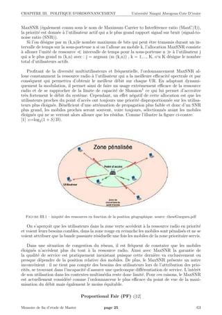 CHAPITRE III. POLITIQUE D’ORDONNANCEMENT Universit´e Nangui Abrogoua Cote D’ivoire
MaxSNR (´egalement connu sous le nom de Maximum Carrier to Interf´erence ratio (MaxC/I)),
la priorit´e est donn´ee `a l’utilisateur actif qui a le plus grand rapport signal sur bruit (signal-to-
noise ratio (SNR)).
Si l’on d´esigne par m (k,n)le nombre maximum de bits qui peut ˆetre transmis durant un in-
tervalle de temps sur la sous-porteuse n si on l’alloue au mobile k, l’allocation MaxSNR consiste
`a allouer l’unit´e de ressource intervalle de temps pour la sous-porteuse n `a l’utilisateur j
qui a le plus grand m (k,n) avec : j = argmax (m (k,n)) , k = 1,..., K, o‘u K d´esigne le nombre
total d’utilisateurs actifs.
Proﬁtant de la diversit´e multiutilisateurs et fr´equentielle, l’ordonnancement MaxSNR al-
loue constamment la ressource radio `a l’utilisateur qui a la meilleure eﬃcacit´e spectrale et par
cons´equent qui permettra d’obtenir le meilleur d´ebit sur chaque UR. En adaptant dynami-
quement la modulation, il permet ainsi de faire un usage extrˆemement eﬃcace de la ressource
radio et de se rapprocher de la limite de capacit´e de Shannon1 ce qui lui permet d’accroˆıtre
tr`es fortement le d´ebit du syst`eme. Cependant, un eﬀet n´egatif de cette allocation est que les
utilisateurs proches du point d’acc`es ont toujours une priorit´e disproportionn´ee sur les utilisa-
teurs plus ´eloign´es. B´en´eﬁcient d’une att´enuation de propagation plus faible et donc d’un SNR
plus grand, les mobiles proches seront souvent, voire toujours, s´electionn´es avant les mobiles
´eloign´es qui ne se verront alors allouer que les r´esidus. Comme l’illustre la ﬁgure ci-contre.
[1] :c=log2(1 + S/B).
Figure III.1 – iniquit´e des ressources en fonction de la position g´eographique. source :theseGueguen.pdf
On s’aper¸coit que les utilisateurs dans la zone verte acc`edent `a la ressource radio en priorit´e
et voient leurs besoins combles, dans la zone rouge en revanche les mobiles sont p´enalis´es et ne se
voient attribuer que la bande passante r´esiduelle une fois les mobiles de la zone prioritaire servis.
Dans une situation de congestion du r´eseau, il est fr´equent de constater que les mobiles
´eloign´es n’acc`edent plus du tout `a la ressource radio. Ainsi avec MaxSNR la garantie de
la qualit´e de service est pratiquement inexistant puisque cette derni`ere va exclusivement ou
presque d´ependre de la position relative des mobiles. De plus, le MaxSNR pr´esente un autre
inconv´enient : il ne tient pas compte des besoins des utilisateurs lors de l’attribution des prio-
rit´es, se trouvant dans l’incapacit´e d’assurer une quelconque diﬀ´erentiation de service. L’int´erˆet
de son utilisation dans les contextes multim´edia reste donc limit´e. Pour ces raisons, le MaxSNR
est actuellement consid´er´e comme l’ordonnanceur le plus eﬃcace du point de vue de la maxi-
misation du d´ebit mais ´egalement le moins ´equitable.
Proportional Fair (PF) :[12]
Memoire de ﬁn d’etude de Master page 25 GI
 
