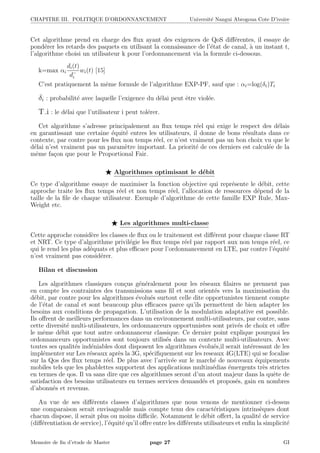 CHAPITRE III. POLITIQUE D’ORDONNANCEMENT Universit´e Nangui Abrogoua Cote D’ivoire
Cet algorithme prend en charge des ﬂux ayant des exigences de QoS diﬀ´erentes, il essaye de
pond´erer les retards des paquets en utilisant la connaissance de l’´etat de canal, `a un instant t,
l’algorithme choisi un utilisateur k pour l’ordonnancement via la formule ci-dessous.
k=max αi
di(t)
d−
i
wi(t) [15]
C’est pratiquement la mˆeme formule de l’algorithme EXP-PF, sauf que : αi=log(δi)Ti
δi : probabilit´e avec laquelle l’exigence du d´elai peut ˆetre viol´ee.
T i : le d´elai que l’utilisateur i peut tol´erer.
Cet algorithme s’adresse principalement au ﬂux temps r´eel qui exige le respect des d´elais
en garantissant une certaine ´equit´e entres les utilisateurs, il donne de bons r´esultats dans ce
contexte, par contre pour les ﬂux non temps r´eel, ce n’est vraiment pas un bon choix vu que le
d´elai n’est vraiment pas un param`etre important. La priorit´e de ces derniers est calcul´ee de la
mˆeme fa¸con que pour le Proportional Fair.
Algorithmes optimisant le d´ebit
Ce type d’algorithme essaye de maximiser la fonction objective qui repr´esente le d´ebit, cette
approche traite les ﬂux temps r´eel et non temps r´eel, l’allocation de ressources d´epend de la
taille de la ﬁle de chaque utilisateur. Exemple d’algorithme de cette famille EXP Rule, Max-
Weight etc.
Les algorithmes multi-classe
Cette approche consid`ere les classes de ﬂux ou le traitement est diﬀ´erent pour chaque classe RT
et NRT. Ce type d’algorithme privil´egie les ﬂux temps r´eel par rapport aux non temps r´eel, ce
qui le rend les plus ad´equats et plus eﬃcace pour l’ordonnancement en LTE, par contre l’´equit´e
n’est vraiment pas consid´erer.
Bilan et discussion
Les algorithmes classiques con¸cus g´en´eralement pour les r´eseaux ﬁlaires ne prennent pas
en compte les contraintes des transmissions sans ﬁl et sont orient´es vers la maximisation du
d´ebit, par contre pour les algorithmes ´evolu´es surtout celle dite opportunistes tiennent compte
de l’´etat de canal et sont beaucoup plus eﬃcaces parce qu’ils permettent de bien adapter les
besoins aux conditions de propagation. L’utilisation de la modulation adaptative est possible.
Ils oﬀrent de meilleurs performances dans un environnement multi-utilisateurs, par contre, sans
cette diversit´e multi-utilisateurs, les ordonnanceurs opportunistes sont priv´es de choix et oﬀre
le mˆeme d´ebit que tout autre ordonnanceur classique. Ce dernier point explique pourquoi les
ordonnanceurs opportunistes sont toujours utilis´es dans un contexte multi-utilisateurs. Avec
toutes ses qualit´es ind´eniables dont disposent les algorithmes ´evolu´es,il serait int´eressant de les
impl´ementer sur Les r´eseaux apr`es la 3G, sp´eciﬁquement sur les reseaux 4G(LTE) qui se focalise
sur la Qos des ﬂux temps r´eel. De plus avec l’arriv´ee sur le march´e de nouveaux ´equipements
mobiles tels que les phablettes supportent des applications multim´edias ´emergents tr`es strictes
en termes de qos. Il va sans dire que ces algorithmes seront d’un atout majeur dans la quˆete de
satisfaction des besoins utilisateurs en termes services demand´es et propos´es, gain en nombres
d’abonn´es et revenus.
Au vue de ses diﬀ´erents classes d’algorithmes que nous venons de mentionner ci-dessus
une comparaison serait envisageable mais compte tenu des caract´eristiques intrins`eques dont
chacun dispose, il serait plus ou moins diﬃcile. Notamment le d´ebit oﬀert, la qualit´e de service
(diﬀ´erentiation de service), l’´equit´e qu’il oﬀre entre les diﬀ´erents utilisateurs et enﬁn la simplicit´e
Memoire de ﬁn d’etude de Master page 27 GI
 