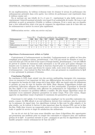 CHAPITRE III. POLITIQUE D’ORDONNANCEMENT Universit´e Nangui Abrogoua Cote D’ivoire
de son impl´ementation. Le tableau ci-dessous tente de r´esumer le niveau de performance des
ordonnanceurs pr´esent´es dans cette partie. Les crit`eres de performance sont repr´esent´es dans
le tableau comme suit :
En se mettant sur une ´echelle de 0 a 2 avec 0 : repr´esentant le plus faible niveau et 2
repr´esentant l’objectif maximal atteindre vers lequel il est souhaitable de tendre. De tous ce qui
pr´ec`edent on peut se permettre d’´etablir ce tableau ci-dessous. Il est a noter que ces donn´ees
sont a titre indicatif.leur objet n’est pas de comparer les algorithmes mais de se faire id´ee sur
les ordonnanceurs a mettre en œuvre plus rapidement.
Diﬀ´erenciation service : selon son service oui/non
Table III.1 – Classiﬁcation qualitative des ordonnanceurs
Ordonnanceur RR RA FQ WF MMF MaxSNR PF EXP-PF M-LDWF
D´ebit 0 0 0 0 0 2 2 2 2
Equit´e 1 1 2 2 2 0 1 1 1
Diﬀ´erentiation de service non non Non Non Oui Non Non oui oui
Simplicit´e 2 2 1 1 2 1 1 1 1
Algorithmes d’ordonnancement utilis´es en Uplink
Contrairement `a l’ordonnancement en downlink, l’ordonnancement en uplink est bien plus
compliqu´e pour plusieurs raisons, premi`erement, c’est l’UE qui envoie les donn´ees et nous sa-
vons tr`es bien que l’UE est dot´e d’une source d’´energie limit´ee, deuxi`emement, c’est tr`es diﬃcile
de pr´evoir le nombre de ressources radio n´ecessaires `a un UE pour qu’il puisse ´echanger ces
donn´ees avec la station de base. Suivant la fonction objectif prise en consid´eration et suivant
les classes de traﬁc qui passe par-dessus les canaux radio, nous avons trois grandes cat´egories
d’ordonnanceurs : ceux traitant les ﬂux best-eﬀort, ceux qui prennent en consid´eration la QoS
et ceux optimisant la puissance d’´emission.
Conclusion Partielle
En conclusion le LTE ´etant orient´e vers des services multim´edias ´emergents tr`es consomma-
trices en ressources il est important de faire une diﬀ´erenciation des services ce qui permettra
de supporter les besoins de traﬁc temps r´eel `a haut d´ebit, oﬀrir une ´equit´e entre les utilisateurs
et garantir un taux de rejet de donn´ees tr`es faible. Donc disposer d’algorithmes ´evolu´es qui
permettent l’allocation ad´equate des ressources est fort remarquable. Cependant la diversit´e
des ﬂux (QoS) et les conditions radio aﬀectent les performances de l’algorithme et font de
l’allocation de ressource un probl`eme diﬃcile a combler. De plus chaque algorithme essaye de
maximiser et/ou minimiser plusieurs param`etres en mˆeme temps. Pour cette raison, chaque
approche ou algorithme essaye d’optimiser le maximum des param`etres qu’il pourra.
Concernant le cˆot´e uplink, il est beaucoup plus compliqu´e vue les nouvelles contraintes im-
pos´ees, comme, les RBs allou´es `a un seul utilisateur doivent ˆetres continues, plus la contrainte
sur la puissance du signal ´emis. Les algorithmes traitant la Qos sont les plus adapt´es et les
plus sond´es, car ils traitent le facteur le plus important dans les r´eseaux LTE, qui est la Qos
des ﬂux. Faille donc trouver un compromis entres ces crit`eres selon le besoin en terme de type
traﬁc et qualit´e de service et degr´e de satisfaction des utilisateurs.
Au vue de cet etat de l’art nous avons identiﬁer une classe d’algorithme dite opportuniste
qui permettent une meilleure prise en compte des contraintes et exigences donc une meilleure
gestion de la QoS . la question suivante se pose : pourqoui ne pas les( les algorithmes de cette
famille) proposer comme ordonnanceur de base du LTE ?
Memoire de ﬁn d’etude de Master page 28 GI
 