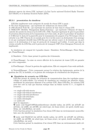 CHAPITRE III. POLITIQUE D’ORDONNANCEMENT Universit´e Nangui Abrogoua Cote D’ivoire
plusieurs aspects du r´eseau LTE, incluant `a la fois l’acc`es universel Evolved Radio Terrestre
(E-UTRAN) et le Syst`eme Evolved Packet (EPS).
III.3.1 presentation du simulteur
LTE-Sim impl´emente trois cat´egories de nœuds du r´eseau LTE `a savoir :
UE (User Equipement) : qui repr´esente les utilisateurs du r´eseau LTE.
eNB (Evolved Node B) : qui repr´esente les stations de base dans le r´eseau LTE
MME/GW (Mobility Management Entity/Gateway) : qui repr´esente l’´el´ement cl´e dans le
contrˆole des nœuds du r´eseau d’acc`es LTE (UE, eNB). Il permet ´egalement de g´erer la proc´edure
d’activation/d´esactivation de la transmission sur le lien radio, de g´erer la proc´edure de handover
et d’eﬀectuer le choix de la passerelle pour la transmission des paquets d’un UE lorsque celui se
rattache `a un eNB. Chacun de ces nœuds peut ˆetre `a la fois source ou destinataire d’un message
et est par cons´equent identiﬁ´e dans LTE-Sim par une adresse source et de destination, un port
source et de destination et le type de protocole de transport qu’il utilise. A noter que dans la
version actuelle du LTE-Sim seul le protocole de transport UDP (User Datagram Protocol) est
impl´ement´e.
Le simulateur est compos´e de 4 grandes classes : Simulator, NetworManager, Flows Mana-
ger, FrameManager.
Simulator : Cette classe permet la gestion des ´ev´enements.
FrameManager : La mise en œuvre eﬀective de la structure de trame LTE est garantie
par cette composante.
FlowManager : Permet la gestion des applications. Elle est compos´ee d’une seule m´ethode.
NetworkManager : Cette composante permet la cr´eation des ´equipements, gestion de la
position des UE, la mobilit´e, et la gestion des techniques de r´eutilisation des fr´equences.
Simulation de scenario sur LTE-Sim
LTE-Sim permet de simuler des sc´enarios de communication dans des topologies mono-
cellules ou multi-cellules. Un sc´enario de simulation est constitu´e par plusieurs objets,
mod´elisant les principaux ´el´ements d’un syst`eme LTE. Dans LTE-Sim, un sc´enario LTE
peut ˆetre cr´e´e en tant que fonction statique dans un ﬁchier en-tˆete C++, il englobe 6
scenarios :
=⇒ single-cell-with-streets
=⇒ single-cell-without-interference
=⇒ single-cell-with-interference
=⇒ single-cell-with-femto
=⇒ multi-cell-sinrplot
=⇒ multi-cell
dont les signatures :
static void SingleCellWithoutInterference (double radius, int nbUE, int nbVoIP, int
nbVideo, int nbBE, int nbCBR, int sched type, int frame struct, int speed, double max-
Delay, int videoBitRate, int seed)
Cette fonction permet la simulation d’un r´eseau LTE dans un environnement monocellu-
laire avec des interf´erences.
static void MultiCell (int nbCell, double radius, int nbUE, int nbVoIP, int nbVideo,
int nbBE, int nbCBR, int sched type, int frame struct, int speed, double maxDelay, int
videoBitRate, int seed)
Cette fonction permet la simulation d’un r´eseau LTE dans un environnement multi cel-
Memoire de ﬁn d’etude de Master page 30 GI
 