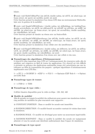 CHAPITRE III. POLITIQUE D’ORDONNANCEMENT Universit´e Nangui Abrogoua Cote D’ivoire
lulaire.
static void MultiCellSinrPlot (int nbCell, double radius, int nbUE, int sched type, int
frame struct, int speed, int mobility model, int seed)
Cette fonction permet la simulation d’un r´eseau LTE dans un environnement Multicellu-
laire avec la gestion de la mobilit´e.
static void SingleCellWithFemto ( double radius, int nbBuildings, int buildingType,
double activityRatio, int nbUE, int nbFemtoUE, int nbVoIP, int nbVideo, int nbBE, int
nbCBR, int sched type, int frame struct, int speed, int accessPolicy, double maxDelay,
int videoBitRate, int seed)
Cette fonction permet de simuler un r´eseau avec un femtocellule.
static void SingleCellWithInterference (int nbCells, double radius, int nbUE, int nb-
VoIP, int nbVideo, int nbBE, int nbCBR, int sched type, int frame struct, int speed,
double maxDelay, int videoBitRate, int seed)
Cette fonction permet la simulation d’une cellule avec des interf´erences.
static void SingleCellWithStreets ( double radius, int nbStreets, int nbUE, int nbFem-
toUE, int nbVoIP, int nbVideo, int nbBE, int nbCBR, int sched type, int frame struct,
int speed, double maxDelay, int videoBitRate, int seed)
Cette fonction permet la simulation d’un r´eseau avec une cellule et des rues.
Param´etrages des algorithmes d’Ordonnancement
L’objectif le plus important dans LTE est l’ordonnancement des ressources radio aﬁn de
satisfaire aux exigences en QoS de toutes les applications. Cet objectif est tr`es diﬃcile
`a atteindre en pr´esence des applications multim´edia temps r´eel caract´eris´ees par une in-
tol´erance au d´elai de transmission des paquets : quelques algorithmes d’ordonnancement
impl´ement´es sous LTE-Sim :
1 PF 2 M-LWDF 3 EXP 4 FLS 5 Optimize EXP Rule 6 Optimi-
zed LOG Rule
Param´etrage types de trames
1 FDD 2 TDD
Param´etrage de type vid´eo :
3 d´ebits binaires disponibles pour la vid´eo en kbps : 128, 242, 440
Mod`ele de mobilit´e
Aﬁn de prendre en compte la mobilit´e des utilisateurs pour assurer une simulation r´ealiste,
cinq mod`eles de mobilit´es les plus rencontr´es sont support´es :
CONSTANT POSITION : Dans ce mod`ele les nœuds sont immobiles.
RANDOM DIRECTION : Ce mod`ele fournit un nombre constant de voisins dans toute
la simulation.
RANDOM WALK : Ce mod`ele est d´evelopp´e pour imiter un mouvement impr´evisible.
RANDOM WAYPOINT : Dans ce mod`ele la mobilit´e des nœuds est typiquement
al´eatoire et tous les nœuds sont distribu´es uniform´ement dans l’espace de simulation.
Param´etrages de type speed
Memoire de ﬁn d’etude de Master page 31 GI
 