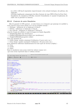 CHAPITRE III. POLITIQUE D’ORDONNANCEMENT Universit´e Nangui Abrogoua Cote D’ivoire
0, 3, 30 et 120 km/h ´equivalent respectivement `a des sc´enarii statiques, des pi´etons, des
V´ehicules.
LTE-Sim impl´emente uniquement des ﬁles d’attente de type FIFO (First In First Out).
Installation du simulateur LTE-Sim (tutoriel d’installation et manuel d’explication de-
taill´e vous ai present´e en Annexe)
III.3.2 Contexte de notre Simulation
Aﬁn de garantir le LTE partout , `a toute heure et `a n’importe qui (principe de mobilit´e a
toute epreuve).nous avons choisit ces 3 cas de mobilit´e suivant :
−→ Statique : utilisateur de se deplacant `a 0 km/h
−→ Pi´eton : utilisateur se deplacant `a 3 km/h
−→ En vehicule : utilisateur se deplacant `a 120 km/h
selon les 3 types de cellules `a cause de largeur de bande disponible :
−→ SingleCell(cellule sans interference)
−→ SingleCellWithInterference(cellule avec interference)
−→ SingleCellWithFemto(petite cellule)
Dans une situation de :
−→ faible charge :nombre minnimal d’utilisateur (5 pour notre cas )
−→ forte charge :nombre maximale d’utilisateur ( 25 pour notre cas )
pour utilisateur sollicitant simultanement les trois types de services (triplay) :
=⇒ Voix
=⇒ Vid´eo
=⇒ Data.
Dans le simulateur nous avons rentr´e les valeurs comme ceci :
que nous avons repertori´e dans ce tableau suivant :
Memoire de ﬁn d’etude de Master page 32 GI
 