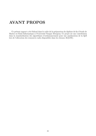 AVANT PROPOS
Ce pr´esent rapport a ´et´e ´elabor´e dans le cadre de la pr´eparation du diplˆome de ﬁn d’´etude de
Master en G´enie Informatique `a l’Universit´e Nangui Abrogoua. Ce projet est une contribution
dans la standardisation des algorithmes d’ordonnancement pour une amelioration de la QoS
lors de l’allocation des ressources radio disponibles dans les r´eseaux 4G(LTE).
IV
 