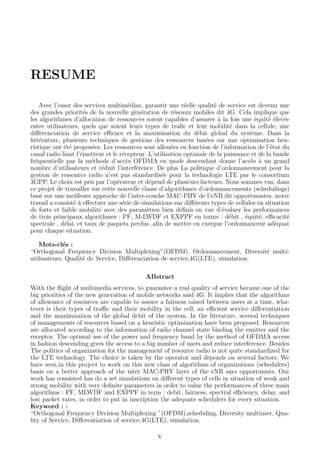 RESUME
Avec l’essor des services multim´edias, garantir une r´eelle qualit´e de service est devenu une
des grandes priorit´es de la nouvelle g´en´eration de r´eseaux mobiles dit 4G. Cela implique que
les algorithmes d’allocation de ressources soient capables d’assurer `a la fois une ´equit´e ´elev´ee
entre utilisateurs, quels que soient leurs types de traﬁc et leur mobilit´e dans la cellule, une
diﬀ´erenciation de service eﬃcace et la maximisation du d´ebit global du syst`eme. Dans la
litt´erature, plusieurs techniques de gestions des ressources bas´ees sur une optimisation heu-
ristique ont ´et´e propos´ees. Les ressources sont allou´ees en fonction de l’information de l’´etat du
canal radio liant l’´emetteur et le r´ecepteur. L’utilisation optimale de la puissance et de la bande
fr´equentielle par la m´ethode d’acc`es OFDMA en mode descendant donne l’acc`es `a un grand
nombre d’utilisateurs et r´eduit l’interf´erence. De plus La politique d’ordonnancement pour la
gestion de ressource radio n’est pas standardis´ee pour la technologie LTE par le consortium
3GPP. Le choix est pris par l’op´erateur et d´epend de plusieurs facteurs. Nous sommes vus, dans
ce projet de travailler sur cette nouvelle classe d’algorithmes d’ordonnancements (schedulings)
bas´e sur une meilleure approche de l’inter-couche MAC-PHY de l’eNB dit opportunistes. notre
travail a consist´e `a eﬀectuer une s´erie de simulations sur diﬀ´erents types de cellules en situation
de forte et faible mobilit´e avec des param`etres bien d´eﬁnis en vue d’´evaluer les performances
de trois principaux algorithmes : PF, M-LWDF et EXPPF en terme : d´ebit , ´equit´e, eﬃcacit´e
spectrale , d´elai, et taux de paquets perdus ,aﬁn de mettre en exergue l’ordonnanceur ad´equat
pour chaque situation.
Mots-cl´es :
“Orthogonal Frequency Division Multiplexing”(OFDM), Ordonnancement, Diversit´e multi-
utilisateurs, Qualit´e de Service, Diﬀ´erenciation de service,4G(LTE), simulation.
ABstract
With the ﬂight of multimedia services, to guarantee a real quality of service became one of the
big priorities of the new generation of mobile networks said 4G. It implies that the algorithms
of allowance of resources are capable to assure a fairness raised between users at a time, wha-
tever is their types of traﬃc and their mobility in the cell, an eﬃcient service diﬀerentiation
and the maximization of the global debit of the system. In the literature, several techniques
of managements of resources based on a heuristic optimization have been proposed. Resources
are allocated according to the information of radio channel state binding the emitter and the
receptor. The optimal use of the power and frequency band by the method of OFDMA access
in fashion descending gives the access to a big number of users and reduce interference. Besides
The politics of organization for the management of resource radio is not quite standardized for
the LTE technology. The choice is taken by the operator and depends on several factors. We
have seen,in this project to work on this new class of algorithms of organizations (schedulers)
basis on a better approach of the inter MAC-PHY layer of the eNB says opportunists. Our
work has consisted has do a set simulations on diﬀerent types of cells in situation of weak and
strong mobility with very deﬁnite parameters in order to value the performances of three main
algorithms : PF, MLWDF and EXPPF in term : debit, fairness, spectral eﬃciency, delay, and
lost packet rates, in order to put in inscription the adequate schedulers for every situation.
Keyword : :
“Orthogonal Frequency Division Multiplexing ”(OFDM),scheduling, Diversity multiuser, Qua-
lity of Service, Diﬀerentiation of service,4G(LTE), simulation.
V
 