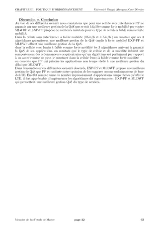 CHAPITRE III. POLITIQUE D’ORDONNANCEMENT Universit´e Nangui Abrogoua Cote D’ivoire
Discussion et Conclusion
Au vue de ses diﬀerents scenarii nous constatons que pour une cellule avec interference PF ne
garantir par une meilleure gestion de la QoS que se soit `a faible comme forte mobilit´e par contre
MLWDF et EXP-PF propose de meilleurs reslutats pour ce type de cellule `a faible comme forte
mobilit´e.
Dans la cellule sans interference `a faible mobilit´e (0Km/h et 3 Km/h ) on constate que ses 3
algorithmes garantissent une meilleure gestion de la QoS tandis `a forte mobilit´e EXP-PF et
MLDWF oﬀrent une meilleure gestion de la QoS.
dans la cellule avec femto `a faible comme forte mobilit´e les 3 algorithmes arrivent `a garantir
la QoS de ses applications. on constate que le type de cellule et de la mobilit´e inﬂuent sur
comportement des ordonnanceurs ce qui entraine qu’ un algorithme est performant par rapport
`a un autre comme on peut le constater dans la cellule femto `a faible comme forte mobilit´e.
on constate que PF qui priorise les applications non temps r´eelle `a une meilleure gestion du
d´elai que MLDWF .
Dans l’ensemble sur ces diﬀerentes scenarrii observ´es, EXP-PF et MLDWF propose une meilleure
gestion de QoS que PF et conforte notre opoinion de les suggerer comme ordonnanceur de base
du LTE. En eﬀet compte tenue du nombre impressionnant d’applications temps r´eelles qu’oﬀre le
LTE. il fort appr´eciable d’implementer les algorithmes dit opportunistes : EXP-PF et MLDWF
qui permettent une meilleure gestion QoS du type de services.
Memoire de ﬁn d’etude de Master page 52 GI
 