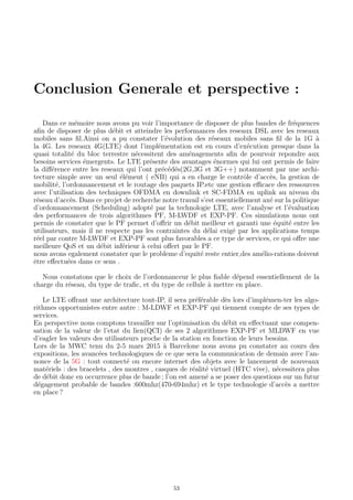 Conclusion Generale et perspective :
Dans ce m´emoire nous avons pu voir l’importance de disposer de plus bandes de fr´equences
aﬁn de disposer de plus d´ebit et atteindre les performances des reseaux DSL avec les reseaux
mobiles sans ﬁl.Ainsi on a pu constater l’´evolution des r´eseaux mobiles sans ﬁl de la 1G `a
la 4G. Les reseaux 4G(LTE) dont l’impl´ementation est en cours d’ex´ecution presque dans la
quasi totalit´e du bloc terrestre n´ecessitent des am´enagements aﬁn de pourvoir repondre aux
besoins services ´emergents. Le LTE pr´esente des avantages ´enormes qui lui ont permis de faire
la diﬀ´erence entre les reseaux qui l’ont pr´ec´ed´es(2G,3G et 3G++) notamment par une archi-
tecture simple avec un seul ´el´ement ( eNB) qui a en charge le contrˆole d’acc`es, la gestion de
mobilit´e, l’ordonnancement et le routage des paquets IP.etc une gestion eﬃcace des ressources
avec l’utilisation des techniques OFDMA en downlink et SC-FDMA en uplink au niveau du
r´eseau d’acc`es. Dans ce projet de recherche notre travail s’est essentiellement ax´e sur la politique
d’ordonnancement (Scheduling) adopt´e par la technologie LTE, avec l’analyse et l’´evaluation
des performances de trois algorithmes PF, M-LWDF et EXP-PF. Ces simulations nous ont
permis de constater que le PF permet d’oﬀrir un d´ebit meilleur et garanti une ´equit´e entre les
utilisateurs, mais il ne respecte pas les contraintes du d´elai exig´e par les applications temps
r´eel par contre M-LWDF et EXP-PF sont plus favorables a ce type de services, ce qui oﬀre une
meilleure QoS et un d´ebit inf´erieur `a celui oﬀert par le PF.
nous avons egalement constater que le probleme d’equit´e reste entier,des am´elio-rations doivent
ˆetre eﬀectu´ees dans ce sens .
Nous constatons que le choix de l’ordonnanceur le plus ﬁable d´epend essentiellement de la
charge du r´eseau, du type de traﬁc, et du type de cellule `a mettre en place.
Le LTE oﬀrant une architecture tout-IP, il sera pr´ef´erable d`es lors d’impl´emen-ter les algo-
rithmes opportunistes entre autre : M-LDWF et EXP-PF qui tiennent compte de ses types de
services.
En perspective nous comptons travailler sur l’optimisation du d´ebit en eﬀectuant une compen-
sation de la valeur de l’etat du lien(QCI) de ses 2 algorithmes EXP-PF et MLDWF en vue
d’eagler les valeurs des utilisateurs proche de la station en fonction de leurs besoins.
Lors de la MWC tenu du 2-5 mars 2015 `a Barcelone nous avons pu constater au cours des
expositions, les avanc´ees technologiques de ce que sera la communication de demain avec l’an-
nonce de la 5G : tout connect´e ou encore internet des objets avec le lancement de nouveaux
mat´eriels : des bracelets , des montres , casques de r´ealit´e virtuel (HTC vive), n´ecessitera plus
de d´ebit donc en occurrence plus de bande ; l’on est amen´e a se poser des questions sur un futur
d´egagement probable de bandes :600mhz(470-694mhz) et le type technologie d’acc`es a mettre
en place ?
53
 