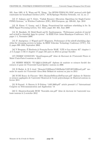 CHAPITRE III. POLITIQUE D’ORDONNANCEMENT Universit´e Nangui Abrogoua Cote D’ivoire
335, June 1995. & X. Wang and W. Xiang, “An OFDM-TDMA/SA MAC protocol with QoS
constraints for broadband wireless LANs,” ACM/Springer Wireless Networks, vol. 12, no. 2
[12] :F. Sokmen and T. Girici, “Uplink Resource Allocation Algorithms for Single-Carrier
FDMA Systems,” in Wireless Conference (EW), 2010 European, pp. 339-345, Apr. 2010
[13] :R. Kwan ; C. Leung ; and J. Zhang. Proportional fair multiuser scheduling in lte. In
IEEE Signal Processing Letters, Vol. 16(6), pages 461–464, June 2009
[14] :R. Basukala ; H. Mohd Ramli and K. Sandrasegaran. “Performance analysis of exp/pf
and m-lwdf in downlink 3gpp lte system”. In IEEE First Asian Himalayas Conference, Vol. 1,
pages 1–5, November 2009.
[15] :P. Ameigeiras ; J. Wigard and P. Mogensen. Performance of the mlwdf scheduling algo-
rithm for streaming services in hsdpa. In IEEE Vehicular Technology Conference (VTC), Vol.
2, pages 999–1003, September 2004.
[16] Y Bouguen ; ´E Hardouin & Fran¸cois-Xavier Wolﬀ. “LTE et Les r´eseaux 4G” chapitre 1
,2 3 ,6 pages 1-156 et chapitre 17 pages 345 paru en 2012 au groupe Eyrolles
[17] CEDRIC GUEGUEN “theseGueguen.pdf” th`ese de Doctorat de l’Universit´e Pierre et
Marie Curie-Paris 6 soutenu en 2011
[18] MEHDI MEKNI “TC-QQLA-23440.pdf” diplome de maitrise es sciences facult´e des
sciences et genie de l’Universit´e Laval Quebec soutenu en 2006
[19] B Hadjer & B S riyad “Memoire%20Master%20(Hadjer%20%26%20Riyad).pdf” me-
moire de master de l’Universit´e Abou Bekr Belkaid de soutenu en juin en 2013
[20] M DE Roucy de Flacourt “2011 MaximeDeRoucyDeFlacourt.pdf” diplome de Maitrise
es sciences appliqu´ees de l’universit´e Montreal de l’ecole polytechnique de Montreal soutenu en
fevrier 2011
[21] B Fayssal ; A Marven & D Fedoua “1405.3869.pdf” article present´e `a l’ International
Congress on Telecommunication and Application ’14
[22] G .Mauricio.Iturralde RUIZ “Iturralde ruiz.pdf” th`ese de doctorat de l’universit´e tou-
louse soutenu le 2 ocotobre 2012
Memoire de ﬁn d’etude de Master page 55 GI
 