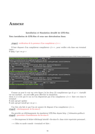 Annexe
Installation et Simulation detaill´e de LTE-Sim
Tuto installation de LTE-Sim r5 sous une distrubution linux
etape1 :veriﬁcation de la presence d’un compilateur c/c++
Il faut disposer d’un compilateur compilateur c/c++, pour veriﬁer cela dans son terminal
tapez :
$ dpkg -l gcc ou g++
Comme on peut le voir sur cette ﬁgure j’ai les deux (2) compilateurs<gcc & g++ >install´e
sur ma machine , un seul suﬃt pour eﬀectuer la simulation.
sinon si ce n’est pas le cas ou l’on disposerait pas d’un compilateur c/c++ faire ceci dans le
terminal :
$ sudo apt-get update
$ sudo apt-get install gcc ou g++.
Une fois cela fait et que l’on est assurer de disposer d’un compilateur c/c++.
etape2 : telechargement de lte-sim-r5
On proc`ede au t´el´echargement du simulateur LTE-Sim depuis http ://telematics.poliba.it
etape3 : procedure d’installataion du lte-sim-r5
−→ Decompressez le ﬁchier t´el´echarg´e intutil´e lte-sim-r5 dans votre repertoire personnel .
−→ Allez en mode console <terminal>et faire :
56
 