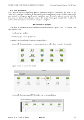 CHAPITRE III. POLITIQUE D’ORDONNANCEMENT Universit´e Nangui Abrogoua Cote D’ivoire
Cas avec graphisme
Pour r´ecup´erer les r´esultats aﬁn de pouvoir tracer des courbes, il faut utiliser des scripts et en-
registrer les r´esultats sous forme de document texte et par la suite on peut utiliser ces donn´ees
sous Matlab ou n’importe qu’elle autre logiciel de trac´e de courbe aﬁn de pouvoir faire des
´etudes sur ces donn´ees. Sous Lunix, il existe des scripts ´ecrites pour r´ecup´erer les r´esultats et
les transformer en graphe en utilisant le logiciel ”gnuplot”.
installation de gnuplot
−→ Dans le repertoire courant“sahibmartial@sahibmartial-Aspire-4730Z $ ”comme c’est
mon cas faire ceci :
−→ sudo apt-get update
−→ sudo apt-get install gnuplot-x11
−→ une fois l’installation de gnuplot termin´e faire :
−→ ouvrir le dossier personnel en mode graphique et aller dans le dossier lte-sim-r5 .
−→ puis ouvrir le dossier lte-sim-r5
−→ ouvrir le dossier nomm´e RUN et aller sur le do simulations
Memoire de ﬁn d’etude de Master page 61 GI
 