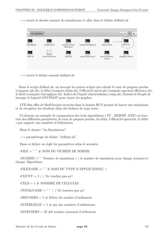 CHAPITRE III. POLITIQUE D’ORDONNANCEMENT Universit´e Nangui Abrogoua Cote D’ivoire
−→ ouvrir le dossier nomm´e do simulations et aller dans le ﬁchier doSim1.sh
−→ ouvrir le ﬁchier nomm´e doSim1.sh
Dans le script doSim1.sh, on invoque les autres scripts qui calcule le taux de paquets perdus
(compute plr.sh), le d´elai (compute delay.sh), l’eﬃcacit´e spectrale (compute spectral eﬃciency.sh),
le d´ebit (compute throughput.sh). Indice de l’´equit´e (fairnessIndex comp.sh). Ensuite le Graph.sh
invoque le logiciel GNUPLOT pour tracer les graphes.
LTE-Sim oﬀre de Shell Scripts trouv´ees dans le dossier RUN permet de lancer une simulation
et de r´ecup´erer les r´esultats dans des ﬁchiers de type texte.
Ci-dessous un exemple de comparaison des trois algorithmes ( PF , MLWDF ,EXP) en fonc-
tion des diﬀ´erents param`etres (le taux de paquets perdus ,du d´elai, l’eﬃcacit´e spectrale ,le d´ebit
) par rapport aux nombres d’utilisateurs.
Dans le dossier ”do Simulations”
−→ param`etrage du ﬁchier ”doSim1.sh”.
Dans ce ﬁchier on r`egle les param`etres selon le scenario.
-FILE = ” ” # NOM DU FICHIER DE SORTIE
-NUMSIM =” ” Nombre de simulation / / le nombre de simulation pour chaque scenario et
chaque Algorithme.
-FILENAME = ” ”# NOM DU TYPE D’APPLICATION/ /
-COUNT = 1 / / Ne touchez pas ¸ca !
-CELS = 1 # NOMBRE DE CELLULES
-TOTALNAME = ” ” / / Ne touchez pas ¸ca !
-MINUSERS = 5 # D´ebut du nombre d’utilisateur
-INTERVALLE = 5 # pas des nombres d’utilisateurs
-MAXUSERS = 20 #le nombre maximal d’utilisateur
Memoire de ﬁn d’etude de Master page 62 GI
 