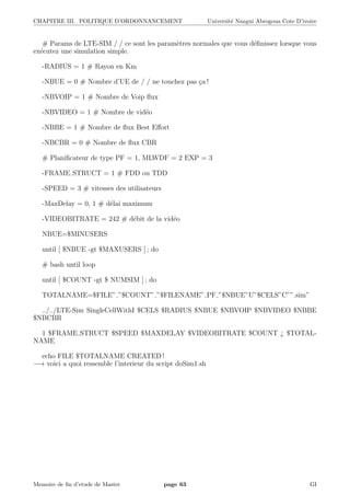 CHAPITRE III. POLITIQUE D’ORDONNANCEMENT Universit´e Nangui Abrogoua Cote D’ivoire
# Params de LTE-SIM / / ce sont les param`etres normales que vous d´eﬁnissez lorsque vous
ex´ecutez une simulation simple.
-RADIUS = 1 # Rayon en Km
-NBUE = 0 # Nombre d’UE de / / ne touchez pas ¸ca !
-NBVOIP = 1 # Nombre de Voip ﬂux
-NBVIDEO = 1 # Nombre de vid´eo
-NBBE = 1 # Nombre de ﬂux Best Eﬀort
-NBCBR = 0 # Nombre de ﬂux CBR
# Planiﬁcateur de type PF = 1, MLWDF = 2 EXP = 3
-FRAME STRUCT = 1 # FDD ou TDD
-SPEED = 3 # vitesses des utilisateurs
-MaxDelay = 0, 1 # d´elai maximum
-VIDEOBITRATE = 242 # d´ebit de la vid´eo
NBUE=$MINUSERS
until [ $NBUE -gt $MAXUSERS ] ; do
# bash until loop
until [ $COUNT -gt $ NUMSIM ] ; do
TOTALNAME=$FILE” ”$COUNT” ”$FILENAME” PF ”$NBUE”U”$CELS”C””.sim”
../../LTE-Sim SingleCellWithI $CELS $RADIUS $NBUE $NBVOIP $NBVIDEO $NBBE
$NBCBR
1 $FRAME STRUCT $SPEED $MAXDELAY $VIDEOBITRATE $COUNT ¿ $TOTAL-
NAME
echo FILE $TOTALNAME CREATED !
−→ voici a quoi ressemble l’interieur du script doSim1.sh
Memoire de ﬁn d’etude de Master page 63 GI
 