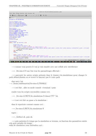 CHAPITRE III. POLITIQUE D’ORDONNANCEMENT Universit´e Nangui Abrogoua Cote D’ivoire
−→ comme vous pouvez le voir je vais simuler avec une cellule avec interference
−→ /lte-sim-r5 $ une fois tous les param`etrages eﬀectu´es :
−→ parcourir les autres scripts pr´esents dans le dossier<do simulations>pour changer le
path defaut(chemin ou se trouve le lanceur) par le votre path
chez moi c’est
−→ /home/sahibmartial/lte-sim-r5/TOOLS/
−→ ceci fait , aller en mode console <terminal >puis
rendre tous les scripts executables comme ceci.
−→ /lte-sim-r5/RUN/do simulations $ chmod 777 *.sh.
−→ tout ceci fait on passe a la simulation :
dans le repertoire courant comme ceci :
−→ /lte-sim-r5/RUN/do simulations $
tapez :
−→ ./doSim1.sh, puis ok.
−→ puis patientez le temps que la simulation se termine, en fonction des param`etres entr´es
cela peut prendre du temps ,
enﬁn de simulation vous obtiendrez ceci :
Memoire de ﬁn d’etude de Master page 64 GI
 