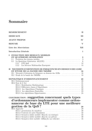 Sommaire
REMERCIEMENT II
DEDICACE III
AVANT PROPOS IV
RESUME V
Liste des Abreviations XII
Introduction G´en´erale 1
I EVOLUTION DES RESEAUX MOBILES
ET QUATRIEME GENERATION 3
I.1 Evolution des r´eseaux mobiles . . . . . . . . . . . . . . . . . . . . . . . . . . . . 3
I.2 La Quatri`eme G´en´eration :4G(LTE) . . . . . . . . . . . . . . . . . . . . . . . . . 6
I.2.1 LTE QoS . . . . . . . . . . . . . . . . . . . . . . . . . . . . . . . . . . . 12
I.2.2 Les Services Multimedias Emergents . . . . . . . . . . . . . . . . . . . . 14
II NECESSITE D’OBTENTION DE FREQUENCES EN DESSOUS DES 1GHZ
ET ETUDE DE LA BANDE DES 700MHZ 16
II.1 N´ecessit´e d’obtention de fr´equence en dessous des 1GHz . . . . . . . . . . . . . 16
II.2 Etude de la bande des 700MHz . . . . . . . . . . . . . . . . . . . . . . . . . . . 18
IIIPOLITIQUE D’ORDONNANCEMENT 20
III.1 Ordonnancement . . . . . . . . . . . . . . . . . . . . . . . . . . . . . . . . . . . 20
III.2 Etat de L’Art . . . . . . . . . . . . . . . . . . . . . . . . . . . . . . . . . . . . . 21
III.2.1 Modelisation Math´ematique . . . . . . . . . . . . . . . . . . . . . . . . . 21
III.2.2 Diﬀerentes classes d’Algorithmes . . . . . . . . . . . . . . . . . . . . . . 22
III.2.3 Les Algorithmes Classiques . . . . . . . . . . . . . . . . . . . . . . . . . 22
III.2.4 Les algorithmes Equitables . . . . . . . . . . . . . . . . . . . . . . . . . 23
III.2.5 Les algorithmes Opportunistes . . . . . . . . . . . . . . . . . . . . . . . . 24
CONTRIBUTION : suggestion concernant quels types
d’ordonnanceurs implementer comme ordon-
nanceur de base du LTE pour une meilleure
gestion de la QoS ? 29
III.3 Approche . . . . . . . . . . . . . . . . . . . . . . . . . . . . . . . . . . . . . . . 29
III.3.1 presentation du simulteur . . . . . . . . . . . . . . . . . . . . . . . . . . 30
III.3.2 Contexte de notre Simulation . . . . . . . . . . . . . . . . . . . . . . . . 32
III.3.3 Scenarii `a faible mobilt´e :0km/h( cas statique) . . . . . . . . . . . . . . 33
III.3.4 Scenarii `a faible mobilt´e :3km/h( cas pi´eton) . . . . . . . . . . . . . . . . 39
III.3.5 Scenarii `a forte mobilt´e :120km/h( cas vehicule) . . . . . . . . . . . . . . 45
VII
 