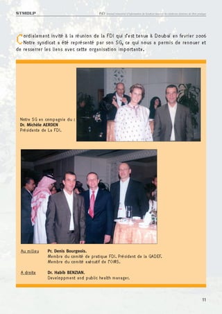 STMDLP                                  ISD   Journal trimestriel d’information du Syndicat tunisien des médecins dentistes de libre pratique




C  ordialement invité à la réunion de la FDI qui s’est tenue à Doubaï en fevrier 2006
   Notre syndicat a été représenté par son SG, ce qui nous a permis de renouer et
de resserrer les liens avec cette organisation importante.




 Notre SG en compagnie du :
 Dr. Michèle AERDEN
 Présidente de La FDI.




  Au milieu    Pr. Denis Bourgeois.
               Membre du comité de pratique FDI. Président de la GADEF.
               Membre du comité exécutif de l’OMS.
  A droite     Dr. Habib BENZIAN.
               Developpment and public health manager.


                                                                                                                                         11
 
