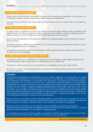 STMDLP                                                ISD   Journal trimestriel d’information du Syndicat tunisien des médecins dentistes de libre pratique




8. Patients subissant une dialyse rénale

Certains auteurs (12) pensent qu’il serait justifié de prescrire une antibiothérapie prophylactique afin de prévenir une
endartérite au niveau de la fistule artérioveineuse utilisée chez les patients dialysés.
Selon HALL (8), la prophylaxie serait recommandée avant tout traitement dentaire pouvant entraîner une bactériémie
transitoire.
9. Patients ayant subi une splénectomie

La cavité buccale ne constitue pas un site ou l’on retrouve la plupart des agents infectieux reliés aux infections post-
splénectomiques. Par ailleurs, la plupart des auteurs (3,13,17,18) recommandent la prophylaxie antibiotique pour les
enfants en deçà de 5 ans et les adultes qui sont à risque à l’exposition du pneumocoque.
Aucune étude n’est rapportée pour l’évaluation de l’efficacité de l’antibioprophylaxie avant les traitements dentaires
chez ces patients.
Une étude récente (18) a démontré que seulement 11 % des patients ayant reçu une splénectomie étaient au courant
de leur susceptibilité accrue aux infections.
Le dentiste devrait consulter, sur une base individuelle, le médecin spécialiste afin de planifier et de déterminer la
nécessité d’une antibioprophylaxie.
10. Patients ayant subi une radiothérapie de la sphère ORL

L’os alvéolaire irradié est un os ischémique, qui se défend mal contre l’infection et toute ostéite localisée devient
rapidement diffusée pouvant donner lieu à une ostéoradionécrose des maxillaires (6)
L’ensemble des auteurs recommandent une antibiothérapie prophylactique avant et après l’acte dentaire.
Un consensus européen recommande l’association d’un antibiotique aérobique à large spectre et d’un antibiotique
anaérobique (tableau 6).
Conclusion
L’antibiothérapie prophylactique est régulièrement remise en question compte-tenu de l’augmentation des souches
résistantes et du risque faible mais réel des réactions allergiques et des différences sont observées entres les appro-
ches américaines et nord-européenes. Il peut sembler anodin de prescrire un antibiotique mais en tant que profession-
nels responsables, nous ne devons pas tomber dans un automatisme uniquement justifié par des considérations
médico-légales. La prescription médicale à des fins non justifiées peut aussi faire l’objet de poursuite légale chez les
médecins. Ceci dit, lorsqu’elle est indiquée, l’antibioprophylaxie doit être utilisée malgré le fait qu’il est pour l’instant
impossible de faire une étude contrôlée sur l’efficacité de l’antibiothérapie prophylactique. Par ailleurs, il est rassurant
de constater que les situations en justifiant l’usage soient de mieux en mieux définies, Le fait que le régime prophy-
lactique soit simplifié est également un point positif. Le médecin dentiste a un rôle important dans la prévention du
risque infectieux, sa collaboration avec les praticiens permettra d’amorcer un dialogue qui permettra la prise de déci-
sions thérapeutiques pouvant être vitales dans certaines pathologies.
Malheureusement, il arrive fréquemment que la situation médicale du patient soit plus ou moins définie. Il serait sou-
haitable de la part du médecin traitant que le statut médical soit clairement établi, que le diagnostic soit donné par
écrit au patient. De cette façon, le dentiste serait en mesure d’établir la nécessité d’une prophylaxie.
Dans tous les cas, il est impérieux pour les patients à risque que l’hygiène buccodentaire soit excellente.
Une étude américaine (14) a démontré que l’utilisation d’un bain de bouche à base de Povidone lodine à 10 % est très
efficace pour réduire la bactériémie en association à l’antibioprophylaxie.
La sensibilisation des patients à une bonne hygiène bucco-dentaire est l’aide la plus valable que nous pouvons appor-
ter à ces patients et la meilleure façon quotidienne de contrôler le risque de bactériémie.

                                                                                             Suite et fin de l’article paru dans l’ISD N°25



                                                                                                                                                       19
 