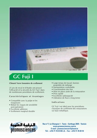 GC Fuji I
Climent Verre lonomère de scellement                 • Large temps de travail, bonnes
                                                       propriétés de mélange
25 ans de recul et d’études ont prouvé               • Manipulation confortable
l’efficacité et la sécurité du GC Fuji I dans        • Granulométrie très fine
de nombreuses procédures de scellement.              • Mise en place aisée de la restauration
                                                     • Prise rapide
Caractéristiques et Avantages                        • Excellente radioopacité
                                                     • Libération de fluor à long terme
• Compatible avec la pulpe et les
  muqueuses                                          Indications
• Réduit les risques de sensibilité
  post-opératoire                                    GC Fuji I est idéal pour les procédures
• Excellente adhésion                                classiques de scellement des restaurations
• Scellement marginal durable                        sur base métallique.




                                          Rue n°7, La Charguia 1 - Tunis - Carthage 2035 - Tunisie
                                                        www.promosciences.com.tn
                                                     E-mail : promosciences@planet.tn
                                             Tél. : +216 71 78 25 00 L.G. - Fax : +216 71 78 20 18
 