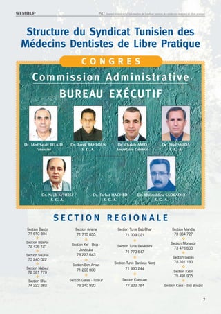 STMDLP                                            ISD   Journal trimestriel d’information du Syndicat tunisien des médecins dentistes de libre pratique




  Structure du Syndicat Tunisien des
 Médecins Dentistes de Libre Pratique
                                    CONGRES
      C o m m i s s i o n Ad m i n i s t r a t i v e
            BU R E AU E X É C U T I F



  Dr. Med Salah BELAID      Dr. Tarek BAHLOUS                      Dr. Chakib AYED                           Dr. Adel SMIDA
        Trésorier                 S. G. A.                        Secrétaire Général                             S. G. A.




             Dr. Néjib M’HIRSI              Dr. Farhat HACHED                        Dr. Kheireddine SADKAOUI
                  S. G. A.                        S. G. A.                                     S. G. A.




                     SECTION REGIONALE
   Section Bardo                 Section Ariana                    Section Tunis Bab-Bhar                              Section Mahdia
   71 610 594                     71 715 855                            71 339 021                                      73 664 727
   Section Bizerte                                                                                                    Section Monastir
    72 436 121               Section Kef - Beja -                 Section Tunis Belvédère
                                  Jendouba                                                                              73 476 655
                                                                       71 770 647
   Section Sousse               78 227 643
    73 240 022                                                                                                          Section Gabes
                                                                Section Tunis Banlieux Nord                              75 331 183
                             Section Ben Arous
   Section Nabeul              71 290 800                              71 980 244
    72 361 779                                                                                                          Section Kebili
                                                                                                                        75 491 905
    Section Sfax            Section Gafsa - Tozeur                     Section Kairouan
    74 223 262                   76 240 920                              77 233 784                            Section Kass - Sidi Bouzid


                                                                                                                                                     7
 