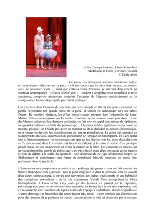 Le fou (George Edmont), Marie (Géraldine 
Martineau) et Curio (Corinne Cicolati) 
© Denis Arlot 
De même, les fréquentes adresses directes au public 
et les répliques réflexives sur la pièce – « il faut encore que la pièce dure un peu... », semble 
ainsi se raisonner Viola –, ainsi que certains traits d'humour se référant directement au 
contexte contemporain – « Casse toi pov' con! » – tendent à compléter cette complicité avec le 
spectateur, complicité nécessitant toutefois d'accepter de fréquents anachronismes, et la 
complaisance humoristique qu'ils pourraient impliquer. 
Car c'est bien dans l'humour du spectacle que cette complicité atteint son point culminant : le 
public rit pendant une grande partie de la pièce, et semble en redemander lors des saluts 
finaux. De manière générale, les effets humoristiques présents dans l'adaptation de Jean- 
Michel Rabeux ne craignent pas les excès : l'humour se fait souvent assez graveleux – avec 
des blagues vulgaires, des chansons paillardes; on fait souvent appel au comique de répétition; 
on grossit à outrance les traits des personnages... L'humour semble également ne pas avoir de 
morale, puisque l'on n'hésite pas à rire du malheur ou de la stupidité de certains personnages, 
ou à tourner en dérision les manifestations de l'amour pour d'autres. La scène très attendue de 
la duperie de Malvolio, incarnation du puritanisme de l'époque de Shakespeare, est à cet égard 
tout à fait représentative : le personnage, servi par un jeu d'acteur très fin, plein d'autodérision 
et d'excès assumé dans le costume, est tourné en ridicule et la mise en scène, d'un comique 
plutôt réussi, ne met aucunement en avant la cruauté de la farce. Les plaisanteries salaces ont 
un succès immédiat auprès du public, qui y est très réactif, mais elles sont aussi ce qui suscite 
le plus de débats à la sortie du spectacle : trop d'humour de ce type dénaturerait l'esprit de 
Shakespeare et constituerait une forme de populisme théâtral, remettant en cause leur 
pertinence dans le spectacle. 
L'humour est une composante essentielle du « mélange des genres » dont on fait souvent du 
théâtre shakespearien le symbole. Dans la pièce originale, et dans le spectacle, cela est assorti 
d'un aspect carnavalesque, à travers une subversion des ordres traditionnels et une hybridité 
des comédiens eux-mêmes : de la très talentueuse Vimala Pons interprétant la Viola 
hermaphrodite, à Curio et Sir Toby joués par des femmes, en passant par le Capitaine, 
personnage noir joué par un homme blanc maquillé, les limites de l'acteur sont explorées, tout 
en faisant écho aux conditions de représentation de l'époque élisabéthaine, durant lesquelles le 
« cross dressing » et l'inversion des sexes étaient très prisés – voire imposés par l'interdiction 
pour des femmes de se produire sur scène. La convention se voit ici détournée par le metteur 
 