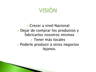  Crecer a nivel Nacional
 Dejar de comprar los productos y
fabricarlos nosotros mismos
 Tener más locales
 Poderle producir a otros negocios
lejanos.
 