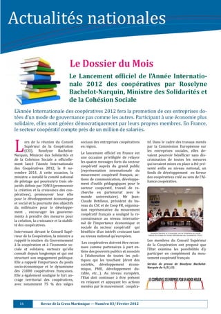 Actualité s	nationales		

                                             Le	Dossier	du	Mois	
                                             Le	 Lancement	 of.iciel	 de	 l’Année	 Internatio-
                                             nale	 2012	 des	 coopératives	 par	 Roselyne			
                                             Bachelot-Narquin,	Ministre	des	Solidarités	et	
                                             de	la	Cohésion	Sociale	
L’Anné e	Internationale	des	coopé ratives	2012	fera	la	promotion	de	ces	entreprises	do-
té es	d’un	mode	de	gouvernance	pas	comme	les	autres.	Participant	à 	une	é conomie	plus	
solidaire,	elles	sont	gé ré es	dé mocratiquement	par	leurs	propres	membres.	En	France,	
le	secteur	coopé ratif	compte	prè s	de	un	million	de	salarié s.		


L	       ors	 de	 la	 ré union	 du	 Conseil	
         Supé rieur	 de	 la	 Coopé ration	
         (CSI),	 Roselyne	 Bachelot-
Narquin,	 Ministre	 des	 Solidarité s	 et	
de	 la	 Cohé sion	 Sociale	 a	 of:icielle-
                                                     sociaux	des	entreprises	coopé ratives	
                                                     en	ré gion.	
                                                     Le	 lancement	 of:iciel	 en	 France	 est	
                                                     une	 occasion	 privilé gié e	 de	 relayer	
                                                                                                          tif.	Dans	le	cadre	des	travaux	mené s	
                                                                                                          par	 la	 Commission	 Europé enne	 sur	
                                                                                                          les	 entreprises	 sociales,	 elles	 de-
                                                                                                          vaient	 pourvoir	 bé né :icier	 sans	 dis-
                                                                                                          crimination	 de	 toutes	 les	 mesures	
                                                     les	quatre	messages	forts	du	secteur	
ment	 lancé 	 l’Anné e	 Internationale	                                                                 qui	seraient	mises	en	place	a	é té 	pré -
                                                     coopé ratif	 auprè s	 du	 grand	 public	
des	 Coopé ratives	 2012,	 le	 8	 no-                                                                    senté 	 en:in	 au	 niveau	 national,	 un	
                                                     (repré sentation	 internationale	 du	
vembre	 2011.	 A	 cette	 occasion,	 la	                                                                   fonds	 de	 dé veloppement	 	 en	 faveur	
                                                     mouvement	 coopé ratif	 français,	 ac-
ministre	a	installé 	 le	comité 	 national	                                                             des	coopé ratives	cré é	au	sein	de	l’Al-
                                                     tions	 de	 communication,	 dé veloppe-
de	 pilotage	 qui	 poursuivra	 trois	 ob-                                                                 liance	coopé rative.			
                                                     ment	 d’outils	 pé dagogiques	 pour	 le	
jectifs	dé :inis	par	l’ONU	(promouvoir	
                                                     secteur	 coopé ratif,	 travail	 de	 re-
la	 cré ation	 et	 la	 croissance	 des	 coo-
                                                     cherche	 en	 partenariat	 avec	 le	
pé ratives),	 promouvoir	 leur	 rô le	
                                                     monde	 universitaire).	 Mr	 Jean-
pour	 le	 dé veloppement	 é conomique	
                                                     Claude	 Detilleux,	 pré sident	 du	 bu-
et	social	et	la	poursuite	des	objectifs	
                                                     reau	du	CSC	et	de	Coop	FR,	organisa-
du	 millé naire	 pour	 le	 dé veloppe-
                                                     tion	 repré sentative	 du	 mouvement	
ment	 ,	 encourager	 les	 gouverne-
                                                     coopé ratif	 français	 a	 souligné 	 la	 re-
ments	 à 	 prendre	 des	 mesures	 pour	
                                                     connaissance	 au	 niveau	 internatio-
la	cré ation,	la	croissance	et	la	stabili-
                                                     nal	 de	 l’importance	 é conomique	 et	
té 	des	coopé ratives.	
                                                     sociale	 du	 secteur	 coopé ratif	 	 qui	
Intervenant	 devant	 le	 Conseil	 Supé -            bé né :icie	 d’un	 inté rê t	 croissant	 tant	
rieur	de	la	Coopé ration,	la	ministre	a	            au	niveau	national	qu’europé en.	
rappelé 	le	soutien		du	Gouvernement	                                                                    Les	 membres	 du	 Conseil	 Supé rieur	
                                                     	Les	coopé ratives	doivent	ê tre	recon-
à 	 la	 coopé ration	 et	 à 	 l’é conomie	 so-                                                        de	 la	 Coopé ration	 ont	 proposé 	 que	
                                                     nues	 comme	 partenaires	 à 	 part	 en-
ciale	 et	 solidaire,	 secteurs	 qu’elle	                                                                 l’Etat	 examine	 les	 possibilité s	 d’y	
                                                     tiè re	des	pouvoirs	publics	et	associé s	
connaı̂t	 depuis	 longtemps	 et	 qui	 ont	                                                                participer	 en	 complé ment	 du	 mou-
                                                     à 	 l’é laboration	 de	 toutes	 les	 poli-
structuré 	 son	 engagement	 politique.		                                                                vement	coopé ratif	français	
                                                     tiques	 qui	 les	 touchent	 (droit	 des	
Elle	a	 rappelé 	 l’importance	 du	poids	                                                                Service	 de	 presse	 de	 Roselyne	 Bachelot-
                                                     socié té s,	 dé veloppement	 é cono-
socio-é conomique	 et	 le	 dynamisme	                                                                    Narquin	du	9/11/11.	
                                                     mique,	 PME,	 dé veloppement	 du-
des	 21000	 coopé ratives	 françaises.	
                                                     rable,	 etc…).	 Au	 niveau	 europé en,	
Elle	 a	 é galement	 souligné 	 le	 fort	 an-
                                                     l’Etat	 doit	 continuer	 à 	 ê tre	 pré sent	
crage	 territorial	 des	 coopé ratives,	
                                                     en	 relayant	 et	 appuyant	 les	 actions	
avec	 notamment	 75	 %	 des	 siè ges	
                                                     mené es	par	le	mouvement		coopé ra-



    16																					Revue	de	la	Cress	Martinique	—	Numéro	03/	Février	2012	
 