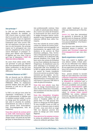 Son	principe	?	                               tion professionnelle continue. Dans            cation adulte handicapé ou vous
                                              ce cadre, le salarié peut donc deman-         n’ê tes pas Indemnisé par le Pole Em-
La VAE est une dé marche indivi-             der à suivre une action de formation.         ploi.
duelle volontaire du candidat. La             Le :inancement est alors assuré par
VAE s’inscrit dans un projet indivi-                                                         Autres	 cas,	 vous ê tes intermittent
                                              le budget formation interne corres-
duel et ne peut pas ê tre imposé e ni                                                      du spectacle, la dé marche de VAE
                                              pondant ou par l’organisme paritaire
par l’entreprise, ni par un organisme                                                        peut ê tre pris en charge par l’AFDAS.
                                              collecteur (OPCA) dont relè ve l’en-
conseil mais elle peut ê tre initié e par                                                  Vous ê tes une personne handicapé e,
                                              treprise.
l’entreprise avec votre accord. Vali-                                                        vous pouvez bé né :icier d’un :inance-
der son expé rience n’est pas un exa-        Vous ê tes salarié s du secteur public,      ment de l’AGEFIPH.
men ou une formation. Son principe            comme les salarié s du secteur privé ,
                                                                                             Vous :inancez votre dé marche à titre
repose sur le pré supposé que vous          trois solutions sont envisageable. Les
                                                                                             individuel, pensez à conclure un
avez les compé tences et les connais-        fonctionnaires, les agents civils non
                                                                                             contrat avec l’éventuel	 organisme	
sances thé oriques et pratiques re-          titulaires et les ouvriers de l’Etat
                                                                                             d’accompagnement	 que vous choi-
quises pour obtenir sans formation            (fonctions publiques, ‘Etat, Territo-
                                                                                             sirez.
le diplô me que vous visez. C’est ce         riale et Hospitaliè re) lorsqu'ils pren-
qu’il faut le dé montrer. C’EST	 UN	         nent l’initiative de la dé marche VAE,        Quels	organismes	contacter	?	
TRAVAIL	SUR	LA	PREUVE.	                       peuvent bé né :icier d’un Congé VAE
                                              pour suivre des actions de formation           Vous avez repé ré le diplô me que
Au cours d’une mê me anné e civile,         en vue d’une validation des Acquis de          vous dé sirez valider. L’é tude atten-
une personne ne peut pas dé poser            l’Expé rience. Ils bé né :icient aussi du   tive de son ré fé rentiel vous indique
plus d’une demande de VAE pour une            droit individuel à la formation pro-          qu’il est trè s proche des acquis issus
mê me certi:ication, ni plus de trois        fessionnelle (DIF. Pour bé né :icier de      de vos expé riences (en terme de con-
demandes pour trois certi:ications            la DIF ces agents doivent justi:ier au         tenu et de niveau ) et qu’il est adapté
diffé rentes.                                1er janvier de l’anné e considé ré e        à votre projet.
                                              d’un an de services au sein de l’admi-         Vous pouvez entamer la seconde
Comment	.inancer	sa	VAE	?	                    nistration qui les emploie. Les é ta-         é tape de votre dé marche c’est-à -dire
Elle est :inancé e par les diffé rents      blissements publics ‘Etat, ré gionaux,        contacter	l’organisme	responsable	
acteurs de la formation profession-           dé partementaux, et municipaux, peu-          du diplô me pour vous renseigner sur
nelle continue (l’Etat, les Ré gions, les    vent :iancer le parcours VAE dans le           le dispositif	 de	 validation	 qu’il a
FONGECIF, OPCA, les employeurs                cadre du plan de formation.                    mis en place, s a duré e et ses tarifs.
peuvent inté grer dans leur plan de          Vous	 êtes	 non	 salarié,	 vous ê tes         Plusieurs possibilité s sont possibles.
formation le coû t de la VAE pour            pris en charge :inanciè rement par            Les	 espaces	 d’informations	 (pô le
leurs salarié s.)                            votre Fonds d’Assurance Formation,             emploi, gré ta, cio, cnfpt, opca, cfpa,
                                              dans la mesure où vous ê tes à jour de      chambre des mé tiers, missions lo-
La VAE a un coû t qui varie selon les        vos cotisations.                               cales). Le	 réseau	 relais	 conseil	
organismes certi:icateurs, la situa-                                                         (AGEFMA). Les centres valideurs
                                              Vous	 êtes	 demandeur	 d’emploi,	              (rectorat, uag, daf, dsds, diectte, ccim,
tion professionnelle, le diplô me que        vous percevez l’allocation d’aide au
le candidat souhaite valider. La prise                                                       cnam, drac, chambre des mé tiers).
                                              retour à l’emploie (ARE), les dé -
en charge peut ê tre partielle ou to-        penses lié es à la VAE peuvent ê tre
tale selon la situation du candidat.          prises en charge par les Pole Emploi.
Gé né ralement, les coû ts se situent à   Si vous travaillé 4 mois en CDD, au
trois niveaux (frais d’inscriptions,          cours des 12 derniers mois et salarié
frais d’accompagnement, frais de              24 mois , vous avez droit au congé
validation)	                                  VAE; Les dé penses peuvent ê tre
Vous	 êtes	 salarié	 du	 secteur	 privé	      prises en charge par votre Conseil
en	 (CDI,	 CDD,	 Intérimaire),	 lé gale-     Ré gional.
ment toute entreprise doit consacrer          Vous	percevez	les	minima	sociaux,
chaque anné e une partie de son bud-         le revenu de solidarité active, l’allo-
get pour le :inancement de la forma-          cation de solidarité spé ci:ique, l’allo-




                                              							Revue	de	la	Cress	Martinique	—	Numéro	03/	Février	2012                        19
 