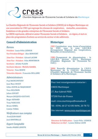 La Chambre Ré gionale de l’Economie Sociale et Solidaire (CRESS) de la Ré gion Martinique est
une association loi 1901 qui regroupe les ré seaux de coopé ratives, mutuelles, associations,
fondations et des grandes entreprises de l’Economie Sociale et Solidaire.
La CRESS repré sente, dé fend et anime l’Economie Sociale et Solidaire, en ré gion, et met en
place des programmes d’actions au service du secteur et des adhé rents.

Conseil	d’Administration	                                  Historique
Bureau                                                     1983 Constitution sous forme d’association
                                                           loi 1901 sous le nom G.R.C.M.A
Pré sident : Louis-Fé lix LEDOUX                         (Groupement Ré gional des Coopé ratives,
                                                           Mutuelles et Associations) ;
Vice Pré sident Dé lé gué : Alex BONVENT
2è me Vice - Pré sident : Gé rard LACOM                 1988 Changement de dé nomination : le
                                                           G.R.C.M.A devient C.R.E.S. Martinique
3è me Vice - Pré sident : Fé lix MONTBRUN               (Chambre Ré gionale de l’Economie So-
Secré taire : Arlette FLAUN                               ciale) ;
Secré taire Adjointe : Michè le KAAKIL
                                                           2004 Nouvelle dé nomination la C.R.E.S.
Tré sorier : Yves BERTE                                   Martinique de la C.R.E.S.S. Martinique
Tré soriè re Adjointe : Francette BELLAME
                                                           (Chambre Ré gionale de l’Economie Sociale
                                                           et Solidaire de la Martinique.
Administrateurs
Paul BIENCONTENT
                                                            Pour tout renseignement contacter :
Jean Marc BUSSY
Gilles DUPIN de MAJOUBERT                                   CRESS Martinique
Yves HELENON
                                                            27, Rue Gabriel PERI
Julien GOUAIT
Maryse JACQUES-GUSTAVE                                      97200 Fort-de-France
Roger RENARD
                                                            mail: cress.martinique@wanadoo.fr
Tony NARCISSE
Bruno SOREL                                                 Té l : 0596. 60 27 63 OU 0696. 20 78 72
Colette TORIA
                                                            Site internet: www.cress-martinique.net
Véri#icateurs aux comptes
Fred JEAN-BART
José DINTIMILLE                                            Directeur de Publication : Louis-Fé lix LEDOUX
                                                            Ré dacteur en Chef : Louise-Hé lè ne LEON
Expert Comptable
Sandra MARIE-JOSEPH


                                       							Revue	de	la	Cress	Martinique	—	Numéro	03/	Février	2012     31
 