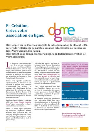 E–	Création,		
Créez	votre		
association	en	ligne.		

Dé veloppé e par La Direction Gé né rale de la Modernisation de l’Etat et le Mi-
nistè re de l’Inté rieur, la dé marche e-cré ation est accessible sur l’espace en
ligne Votre Compte Association.
Doré navant, vous pouvez procé der en ligne à la dé claration de cré ation de
votre association.


L        a dé marche « e-cré ation » per-
         met de cré er une association
         de façon complè tement dé ma-
té rialisé e. Ce nouveau service, dé ve-
loppé par la direction gé né rale de la
                                               L’é ventail de services en ligne of-
                                              ferts par votre Compte Association
                                              s’enrichit progressivement à mesure
                                              que le ré seau de partenaires s’agran-
                                              dit. En cré ant un compte, les diri-
                                                                                            Disponible depuis le 26 octobre
                                                                                            2010, Votre	 Compte	 Association	
                                                                                            est entiè rement disponible	 aux	
                                                                                            mal	 voyants (conforme au ré fé -
modernisation de l’Etat en collabora-         geants associatifs bé né :icient é gale-   rentiel Gé né ral d’Accessibilité
tion avec le Ministè re de l’Inté rieur,    ment d’un espace	 con.identiel	 de	           pour les Administrations).
est accessible sur l’espace en ligne          stockage,	 gratuit	 et	 sécurisé	 qui
Votre Compte Association.                     leur permet de conserver leurs docu-
                                              ments administratifs et piè ces justi:i-
Conçue pour ré pondre aux besoins
                                              catives, de façon à ce qu’ils soient
des associations, la dé marche en « e-
                                              toujours facilement accessibles.              Pour	tout	renseignement							
cré ation » permet aux cré ateurs
d’associations de         ré aliser  en      Votre Compte Association vous per-            contacter		:		
quelques clics l’inté gralité de leur       met d’accé der à d’autres services. Le
dé claration de cré ation, de suivre        services de consultation de vos an-           vca-contact.dgme@.inances.gouv.fr		
l’avancement de leur dossier et de            nonces publié es au Journal Of:iciel
recevoir directement dans leur porte          Associations. Le service de publica-          OU	
-document le ré cé pissé de dé clara-     tion des comptes annuels.
tion dé maté rialisé .                                                                   compteasso.service-public.fr	
                                              De nouvelles dé marches vont voir le
La dé marche « e-cré ation » est acces-     jour dè s dé but 2012 dans votre
sible sur Votre	 Compte	 Associa-             Compte Association. La dé marche de
tion,	l’espace personnalisé en ligne à      demande de subventions (auprè s de
destination des associations.                 l’Etat et du Fonds Social Europé en.
                                              La dé marche de demande d’imma-
Grâ ce à ce nouvel espace fé dé rateur,
                                              triculation au ré pertoire sirè ne.
les dirigeants associatifs peuvent
effectuer plus facilement leurs dé -
                                                                                            Votre	Compte	Association,		
marches administratives sur inter-
                                                                                            l’espace	personnalisé	en	ligne	à	
net (cré ation d’association…) en uti-
                                                                                            	destination	des	associations	
lisant un identi:iant et un mot de
passe unique.




                                               Revue	de	la	Cress	Martinique	—	Numéro	03/	Février	2012                           7
 