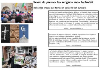 Revue de presse, les religions dans l 'actualité

Reliez les images aux textes et collez le bon symbole.

               Le siège du journal satirique Charlie Hebdo a été incendié dans la nuit de
               mercredi. Jour de parution d'un Charia Hebdo. La piste des extrémistes religieux
               est privilégiée. Les atteintes à la liberté d'expression au nom de la religion se
               multiplient. Doit-on s'en inquiéter ? .../... Unanimes, les représentants des
               musulmans de France ont dénoncé l'incendie des locaux de Charlie Hebdo.
               Toutefois, tous s'inquiètent aussi d'« un climat d'islamophobie » qui s'accroît,
               selon eux, en Europe. « Caricaturer le prophète est considéré comme une
               offense pour les musulmans », a rappelé le Conseil du culte musulman.

                                         Source : www.lavoixdunord.fr



                Le ministre de l'Intérieur a présenté, vendredi, le premier recueil complet de
                tous les textes juridiques s'appliquant aux religions.
                Ce livre épais ressemblerait presque à une Bible. De fait, c'est une véritable
                bible de la laïcité que le ministre de l'Intérieur et des Cultes, Claude Guéant, a
                présentée vendredi matin devant l'Association des journalistes de l'information
                religieuse (AJIR).
                                             Source : www.lefigaro.fr


                À l'invitation de Benoît XVI, 300 représentants des 13 grandes traditions
                religieuses étaient réunis, jeudi, à Assise. Vingt cinq ans après l'initiative de
                Jean-Paul II, Benoît XVI a invité, le 27 octobre, les religions du monde à Assise
                pour renouveler solennellement leur engagement pour la paix. Après les
                critiques essuyées à l'intérieur de l'Église catholique, Benoît XVI a accepté de
                convoquer cette troisième édition à condition que tout risque de syncrétisme -
                la confusion des religions - soit totalement écarté.

                                            Source : www.lefigaro.fr
 