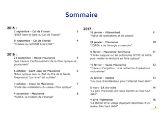 2
Sommaire
	 24 janvier - Maurienne					11
	 “SOREA a de l’énergie à revendre”
	 9 février - Maurienne-Tarentaise				12
	 “Fibréa s’appuie sur les autoroutes SFTRF et AREA 			
	 pour mailler le territoire en fibre optique”
	 15 février - Haute-Maurienne				13
	 “Travaux d’irrigation : à la recherche d’opérations 			
	mutualisées”
	27 février - Valloire						14
	 “Un coup d’accélérateur pour l’internet haut débit”
	5 mars - ZA Arc-Isère					15
	 “Le parc d’activités Arc-Isère bientôt au très haut
	débit”
	4 avril - Valmeinier						16
	 “La station et le village disposent désormais d’un
	 réseau très haut débit”
	7 avril - Savoie						17
	 “Fibréa - Quand les acteurs de la fibre s’emmêlent”
	5 mai - Haute-Maurienne					18
	 “Irrigation : des travaux au cours de ce printemps”
	 18 mai - Cœur de Savoie					 19
	 “2 nouveaux Parcs d’activités raccordés en Très Haut
	 Débit par fibre optique”
2015 :
	 22 juillet - Saint-Jean-de-Maurienne			 3
	 “Saint Jean de Maurienne offre le Wi Fi Très
	 Haut Débit”
	 7 septembre - Col de l’Iseran				 4
	 “ERDF tient la ligne au Col de l’Iseran”
	 11 septembre - Col de l’Iseran				 5
	 “Travaux au sommet avec ERDF”
2016 :
	 22 septembre - Haute-Maurienne			 6
	 “Les travaux d’enfouissement de la fibre optique se 	 	 	
	poursuivent”
	 6 octobre - Saint-Jean-de-Maurienne			 7
	 “Fibre optique dans la ZAE du Pré de la Garde,
	 l’expression “ça rame” est oubliée”
	 7 octobre - Coeur de Maurienne				 8
	 “Visite des installations du réseau fibre optique”
	4 novembre - Maurienne					9
	 “SOREA, le trublion de l’énergie”
2017 :
	 19 janvier - Villarembert					10
	 “Vœux de réalisations et de projets” 2
 