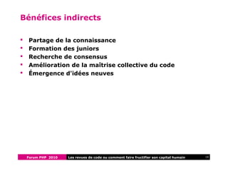 Forum PHP 2010 10Les revues de code ou comment faire fructifier son capital humain
Bénéfices indirects
 Partage de la connaissance
 Formation des juniors
 Recherche de consensus
 Amélioration de la maîtrise collective du code
 Émergence d'idées neuves
 