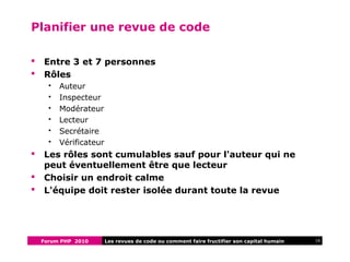 Forum PHP 2010 16Les revues de code ou comment faire fructifier son capital humain
Planifier une revue de code
 Entre 3 et 7 personnes
 Rôles
 Auteur
 Inspecteur
 Modérateur
 Lecteur
 Secrétaire
 Vérificateur
 Les rôles sont cumulables sauf pour l'auteur qui ne
peut éventuellement être que lecteur
 Choisir un endroit calme
 L'équipe doit rester isolée durant toute la revue
 