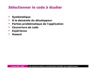 Forum PHP 2010 17Les revues de code ou comment faire fructifier son capital humain
Sélectionner le code à étudier
 Systématique
 À la demande du développeur
 Parties problématique de l'application
 Couverture de code
 Expérience
 Hasard
 