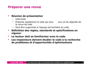 Forum PHP 2010 18Les revues de code ou comment faire fructifier son capital humain
Préparer une revue
 Réunion de présentation
 Informelle
 Présente rapidement le code qui sera revu et les objectifs de
la revue de code
 Peut être supprimée si l'équipe est familière du code
 Définition des règles, standards et spécifications en
vigueur
 Le lecteur doit se familiariser avec le code
 Les inspecteurs doivent étudier le code à la recherche
de problèmes et d'opportunités d'optimisations
 