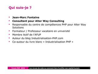 Forum PHP 2010 2Les revues de code ou comment faire fructifier son capital humain
Qui suis-je ?
 Jean-Marc Fontaine
 Consultant pour Alter Way Consulting
 Responsable du centre de compétences PHP pour Alter Way
Solutions
 Formateur / Professeur vacataire en université
 Membre Actif de l'AFUP
 Auteur du blog Industrialisation-PHP.com
 Co-auteur du livre blanc « Industrialisation PHP »
 