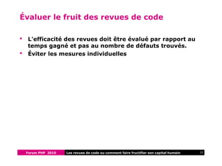 Forum PHP 2010 22Les revues de code ou comment faire fructifier son capital humain
Évaluer le fruit des revues de code
 L'efficacité des revues doit être évalué par rapport au
temps gagné et pas au nombre de défauts trouvés.
 Éviter les mesures individuelles
 