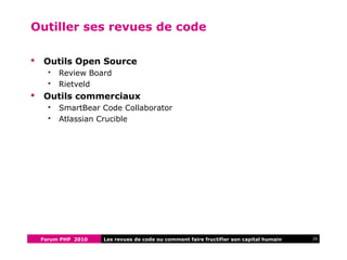 Forum PHP 2010 26Les revues de code ou comment faire fructifier son capital humain
Outiller ses revues de code
 Outils Open Source
 Review Board
 Rietveld
 Outils commerciaux
 SmartBear Code Collaborator
 Atlassian Crucible
 