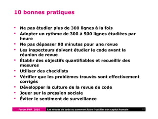 Forum PHP 2010 27Les revues de code ou comment faire fructifier son capital humain
10 bonnes pratiques
 Ne pas étudier plus de 300 lignes à la fois
 Adopter un rythme de 300 à 500 lignes étudiées par
heure
 Ne pas dépasser 90 minutes pour une revue
 Les inspecteurs doivent étudier le code avant la
réunion de revue
 Établir des objectifs quantifiables et recueillir des
mesures
 Utiliser des checklists
 Vérifier que les problèmes trouvés sont effectivement
corrigés
 Développer la culture de la revue de code
 Jouer sur la pression sociale
 Éviter le sentiment de surveillance
 
